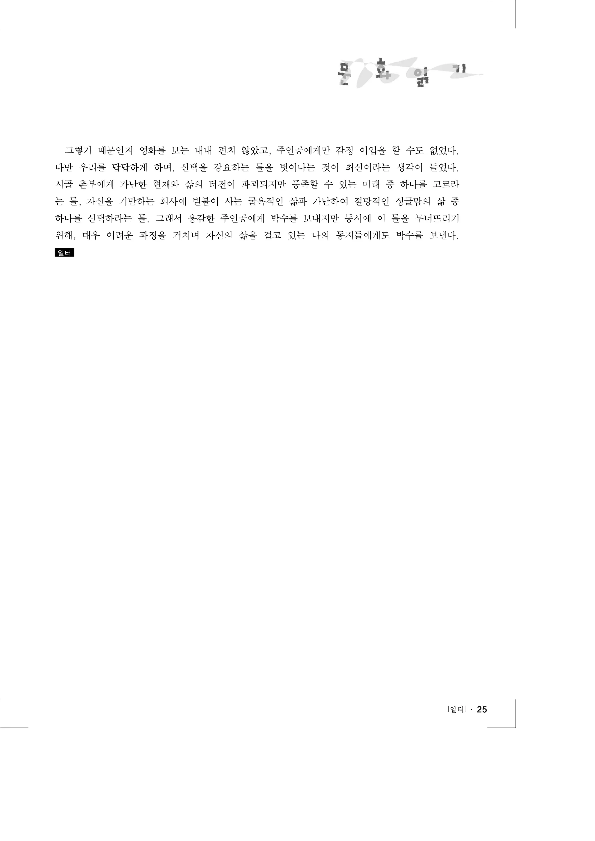 그렇기 때문인지 영화를 보는 내내 편치 않았고, 주인공에게만 감정 이입을 할 수도 없었다.
다만 우리를 답답하게 하며, 선택을 강요하는 틀을 벗어나는 것이 최선이라는 생각이 들었다.
시골 촌부에게 가난한 현재와 삶의 터전이 파괴되지만 풍족할 수 있는 미래 중 하나를 고르라
는 틀, 자신을 기만하는 회사에 빌붙어 사는 굴욕적인 삶과 가난하여 절망적인 싱글맘의 삶 중
하나를 선택하라는 틀. 그래서 용감한 주인공에게 박수를 보내지만 동시에 이 틀을 무너뜨리기
위해, 매우 어려운 과정을 거치며 자신의 삶을 걸고 있는 나의 동지들에게도 박수를 보낸다.
일터

l 일터 l ․ 25

 
