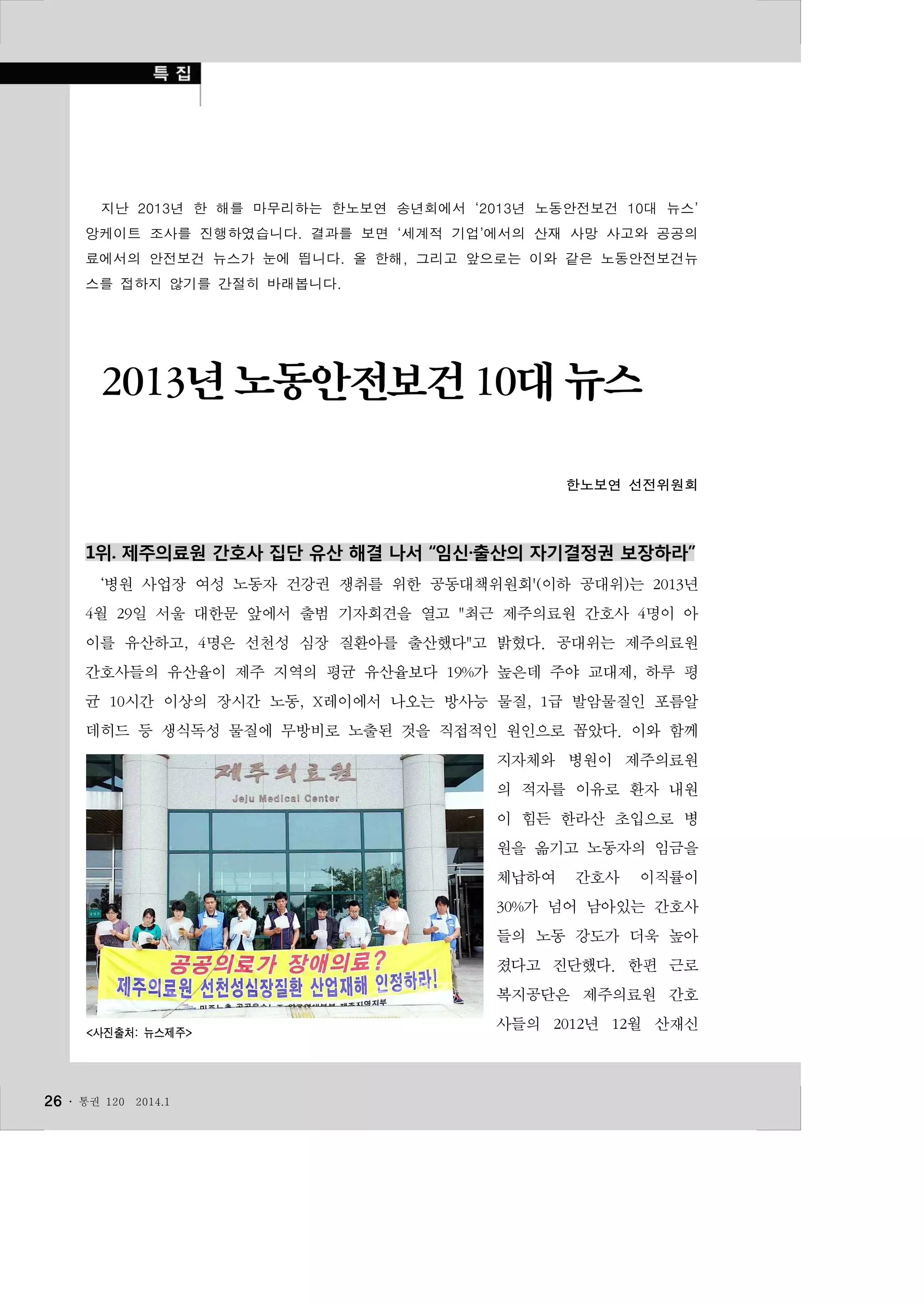 지난 2013년 한 해를 마무리하는 한노보연 송년회에서 ‘2013년 노동안전보건 10대 뉴스’
앙케이트 조사를 진행하였습니다. 결과를 보면 ‘세계적 기업’에서의 산재 사망 사고와 공공의
료에서의 안전보건 뉴스가 눈에 띕니다. 올 한해, 그리고 앞으로는 이와 같은 노동안전보건뉴
스를 접하지 않기를 간절히 바래봅니다.

2013년 노동안전보건 10대 뉴스
한노보연 선전위원회

1위. 제주의료원 간호사 집단 유산 해결 나서 “임신·출산의 자기결정권 보장하라”
‘병원 사업장 여성 노동자 건강권 쟁취를 위한 공동대책위원회'(이하 공대위)는 2013년
4월 29일 서울 대한문 앞에서 출범 기자회견을 열고 "최근 제주의료원 간호사 4명이 아
이를 유산하고, 4명은 선천성 심장 질환아를 출산했다"고 밝혔다. 공대위는 제주의료원
간호사들의 유산율이 제주 지역의 평균 유산율보다 19%가 높은데 주야 교대제, 하루 평
균 10시간 이상의 장시간 노동, X레이에서 나오는 방사능 물질, 1급 발암물질인 포름알
데히드 등 생식독성 물질에 무방비로 노출된 것을 직접적인 원인으로 꼽았다. 이와 함께
지자체와 병원이 제주의료원
의 적자를 이유로 환자 내원
이 힘든 한라산 초입으로 병
원을 옮기고 노동자의 임금을
체납하여

간호사

이직률이

30%가 넘어 남아있는 간호사
들의 노동 강도가 더욱 높아
졌다고 진단했다. 한편 근로
복지공단은 제주의료원 간호
<사진출처: 뉴스제주>

26 ․

통권 120

2014.1

사들의 2012년 12월 산재신

 