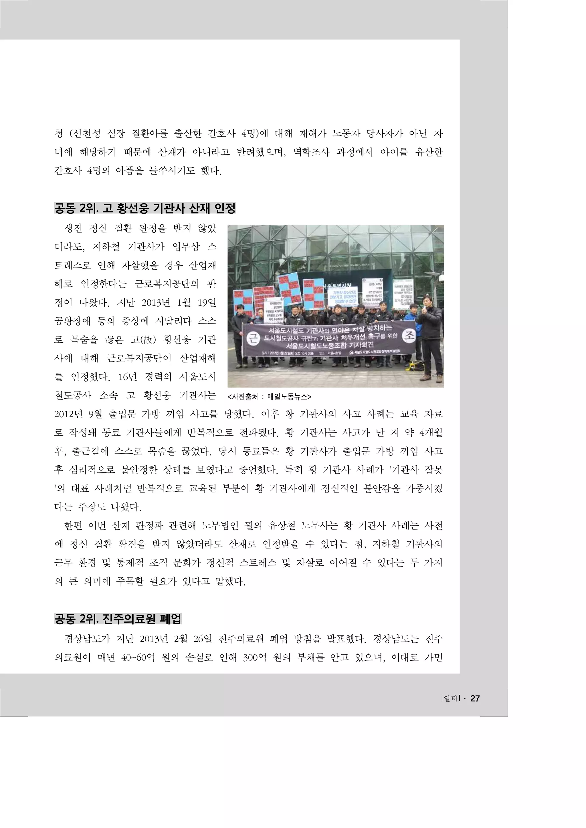 청 (선천성 심장 질환아를 출산한 간호사 4명)에 대해 재해가 노동자 당사자가 아닌 자
녀에 해당하기 때문에 산재가 아니라고 반려했으며, 역학조사 과정에서 아이를 유산한
간호사 4명의 아픔을 들쑤시기도 했다.

공동 2위. 고 황선웅 기관사 산재 인정
생전 정신 질환 판정을 받지 않았
더라도, 지하철 기관사가 업무상 스
트레스로 인해 자살했을 경우 산업재
해로 인정한다는 근로복지공단의 판
정이 나왔다. 지난 2013년 1월 19일
공황장애 등의 증상에 시달리다 스스
로 목숨을 끊은 고(故) 황선웅 기관
사에 대해 근로복지공단이 산업재해
를 인정했다. 16년 경력의 서울도시
철도공사 소속 고 황선웅 기관사는

<사진출처 : 매일노동뉴스>

2012년 9월 출입문 가방 끼임 사고를 당했다. 이후 황 기관사의 사고 사례는 교육 자료
로 작성돼 동료 기관사들에게 반복적으로 전파됐다. 황 기관사는 사고가 난 지 약 4개월
후, 출근길에 스스로 목숨을 끊었다. 당시 동료들은 황 기관사가 출입문 가방 끼임 사고
후 심리적으로 불안정한 상태를 보였다고 증언했다. 특히 황 기관사 사례가 '기관사 잘못
'의 대표 사례처럼 반복적으로 교육된 부분이 황 기관사에게 정신적인 불안감을 가중시켰
다는 주장도 나왔다.
한편 이번 산재 판정과 관련해 노무법인 필의 유상철 노무사는 황 기관사 사례는 사전
에 정신 질환 확진을 받지 않았더라도 산재로 인정받을 수 있다는 점, 지하철 기관사의
근무 환경 및 통제적 조직 문화가 정신적 스트레스 및 자살로 이어질 수 있다는 두 가지
의 큰 의미에 주목할 필요가 있다고 말했다.

공동 2위. 진주의료원 폐업
경상남도가 지난 2013년 2월 26일 진주의료원 폐업 방침을 발표했다. 경상남도는 진주
의료원이 매년 40~60억 원의 손실로 인해 300억 원의 부채를 안고 있으며, 이대로 가면

l 일터 l ․ 27

 