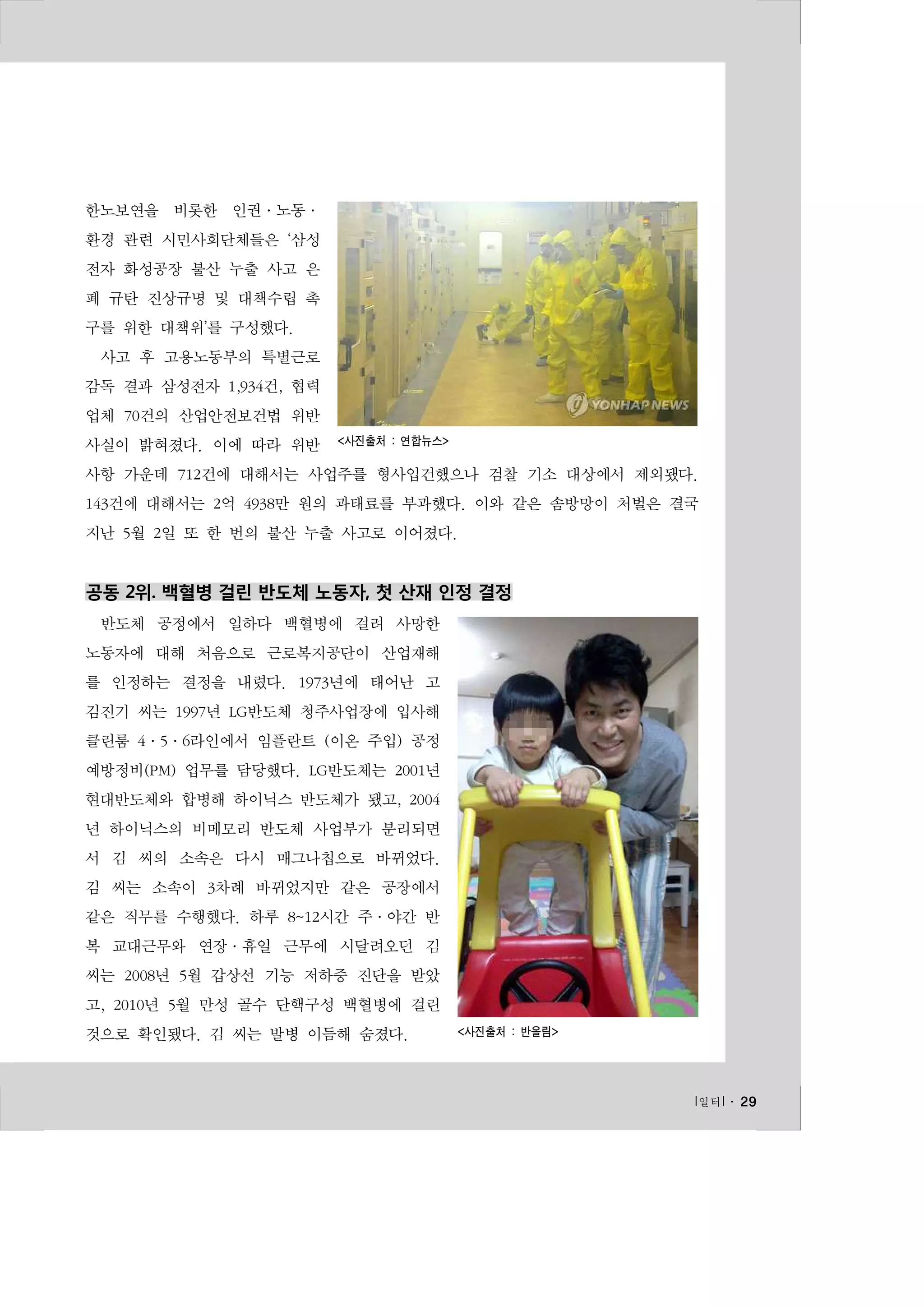 한노보연을 비롯한 인권·노동·
환경 관련 시민사회단체들은 ‘삼성
전자 화성공장 불산 누출 사고 은
폐 규탄 진상규명 및 대책수립 촉
구를 위한 대책위’를 구성했다.
사고 후 고용노동부의 특별근로
감독 결과 삼성전자 1,934건, 협력
업체 70건의 산업안전보건법 위반
사실이 밝혀졌다. 이에 따라 위반

<사진출처 : 연합뉴스>

사항 가운데 712건에 대해서는 사업주를 형사입건했으나 검찰 기소 대상에서 제외됐다.
143건에 대해서는 2억 4938만 원의 과태료를 부과했다. 이와 같은 솜방망이 처벌은 결국
지난 5월 2일 또 한 번의 불산 누출 사고로 이어졌다.

공동 2위. 백혈병 걸린 반도체 노동자, 첫 산재 인정 결정
반도체 공정에서 일하다 백혈병에 걸려 사망한
노동자에 대해 처음으로 근로복지공단이 산업재해
를 인정하는 결정을 내렸다. 1973년에 태어난 고
김진기 씨는 1997년 LG반도체 청주사업장에 입사해
클린룸 4·5·6라인에서 임플란트 (이온 주입) 공정
예방정비(PM) 업무를 담당했다. LG반도체는 2001년
현대반도체와 합병해 하이닉스 반도체가 됐고, 2004
년 하이닉스의 비메모리 반도체 사업부가 분리되면
서 김 씨의 소속은 다시 매그나칩으로 바뀌었다.
김 씨는 소속이 3차례 바뀌었지만 같은 공장에서
같은 직무를 수행했다. 하루 8~12시간 주·야간 반
복 교대근무와 연장·휴일 근무에 시달려오던 김
씨는 2008년 5월 갑상선 기능 저하증 진단을 받았
고, 2010년 5월 만성 골수 단핵구성 백혈병에 걸린
것으로 확인됐다. 김 씨는 발병 이듬해 숨졌다.

<사진출처 : 반올림>

l 일터 l ․ 29

 