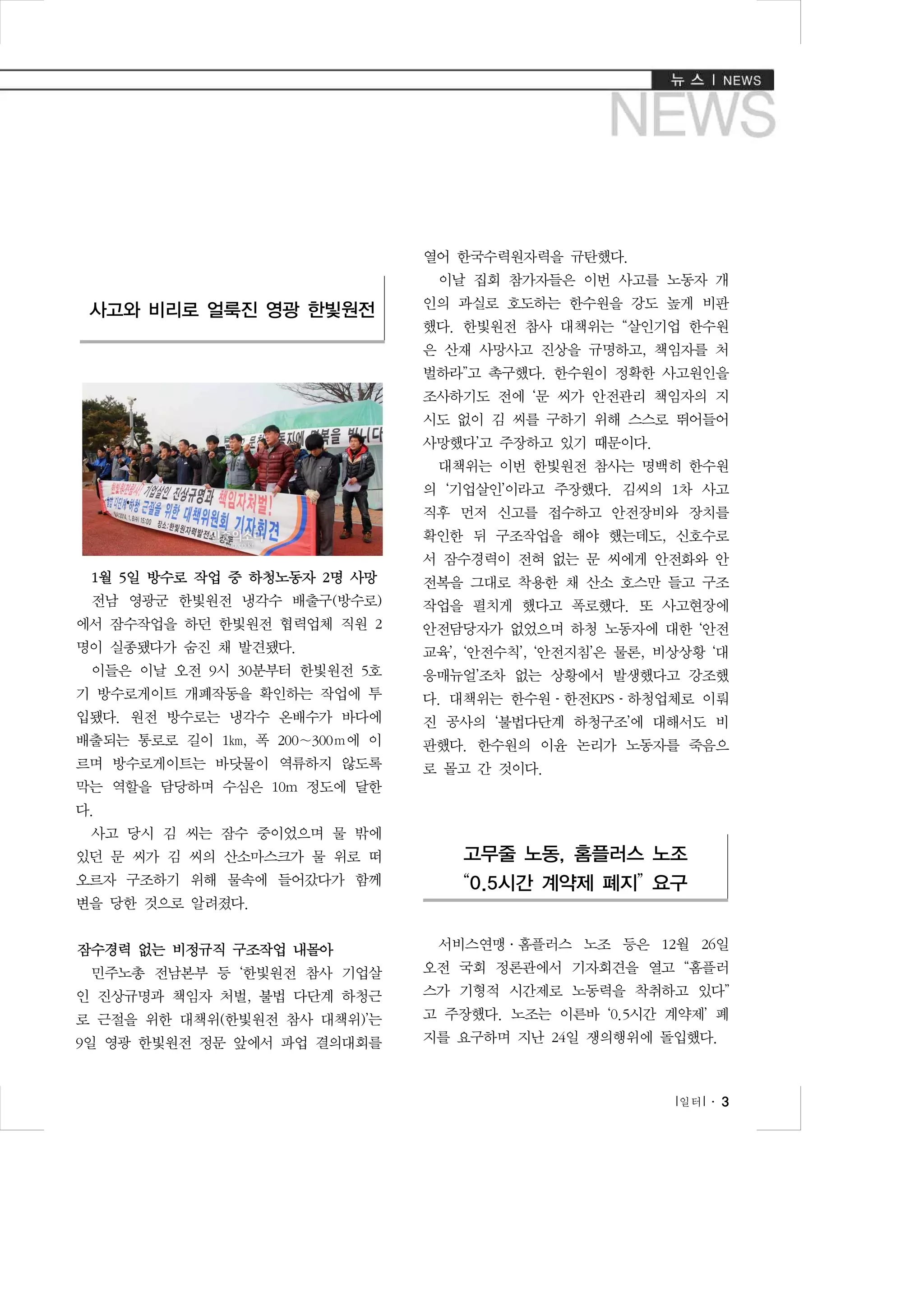 열어 한국수력원자력을 규탄했다.
이날 집회 참가자들은 이번 사고를 노동자 개

사고와 비리로 얼룩진 영광 한빛원전

인의 과실로 호도하는 한수원을 강도 높게 비판
했다. 한빛원전 참사 대책위는 “살인기업 한수원
은 산재 사망사고 진상을 규명하고, 책임자를 처
벌하라”고 촉구했다. 한수원이 정확한 사고원인을
조사하기도 전에 ‘문 씨가 안전관리 책임자의 지
시도 없이 김 씨를 구하기 위해 스스로 뛰어들어
사망했다’고 주장하고 있기 때문이다.
대책위는 이번 한빛원전 참사는 명백히 한수원
의 ‘기업살인’이라고 주장했다. 김씨의 1차 사고
직후 먼저 신고를 접수하고 안전장비와 장치를
확인한 뒤 구조작업을 해야 했는데도, 신호수로
서 잠수경력이 전혀 없는 문 씨에게 안전화와 안

1월 5일 방수로 작업 중 하청노동자 2명 사망

전복을 그대로 착용한 채 산소 호스만 들고 구조

전남 영광군 한빛원전 냉각수 배출구(방수로)

작업을 펼치게 했다고 폭로했다. 또 사고현장에

에서 잠수작업을 하던 한빛원전 협력업체 직원 2

안전담당자가 없었으며 하청 노동자에 대한 ‘안전

명이 실종됐다가 숨진 채 발견됐다.

교육’, ‘안전수칙’, ‘안전지침’은 물론, 비상상황 ‘대

이들은 이날 오전 9시 30분부터 한빛원전 5호

응매뉴얼’조차 없는 상황에서 발생했다고 강조했

기 방수로게이트 개폐작동을 확인하는 작업에 투

다. 대책위는 한수원­한전KPS­하청업체로 이뤄

입됐다. 원전 방수로는 냉각수 온배수가 바다에

진 공사의 ‘불법다단계 하청구조’에 대해서도 비

배출되는 통로로 길이 1㎞, 폭 200∼300ｍ에 이

판했다. 한수원의 이윤 논리가 노동자를 죽음으

르며 방수로게이트는 바닷물이 역류하지 않도록

로 몰고 간 것이다.

막는 역할을 담당하며 수심은 10m 정도에 달한
다.
사고 당시 김 씨는 잠수 중이었으며 물 밖에
있던 문 씨가 김 씨의 산소마스크가 물 위로 떠

고무줄 노동, 홈플러스 노조

오르자 구조하기 위해 물속에 들어갔다가 함께

“0.5시간 계약제 폐지” 요구

변을 당한 것으로 알려졌다.
잠수경력 없는 비정규직 구조작업 내몰아

서비스연맹·홈플러스 노조 등은 12월 26일

민주노총 전남본부 등 ‘한빛원전 참사 기업살

오전 국회 정론관에서 기자회견을 열고 “홈플러

인 진상규명과 책임자 처벌, 불법 다단계 하청근

스가 기형적 시간제로 노동력을 착취하고 있다”

로 근절을 위한 대책위(한빛원전 참사 대책위)’는

고 주장했다. 노조는 이른바 ‘0.5시간 계약제’ 폐

9일 영광 한빛원전 정문 앞에서 파업 결의대회를

지를 요구하며 지난 24일 쟁의행위에 돌입했다.

l 일터 l ․ 3

 