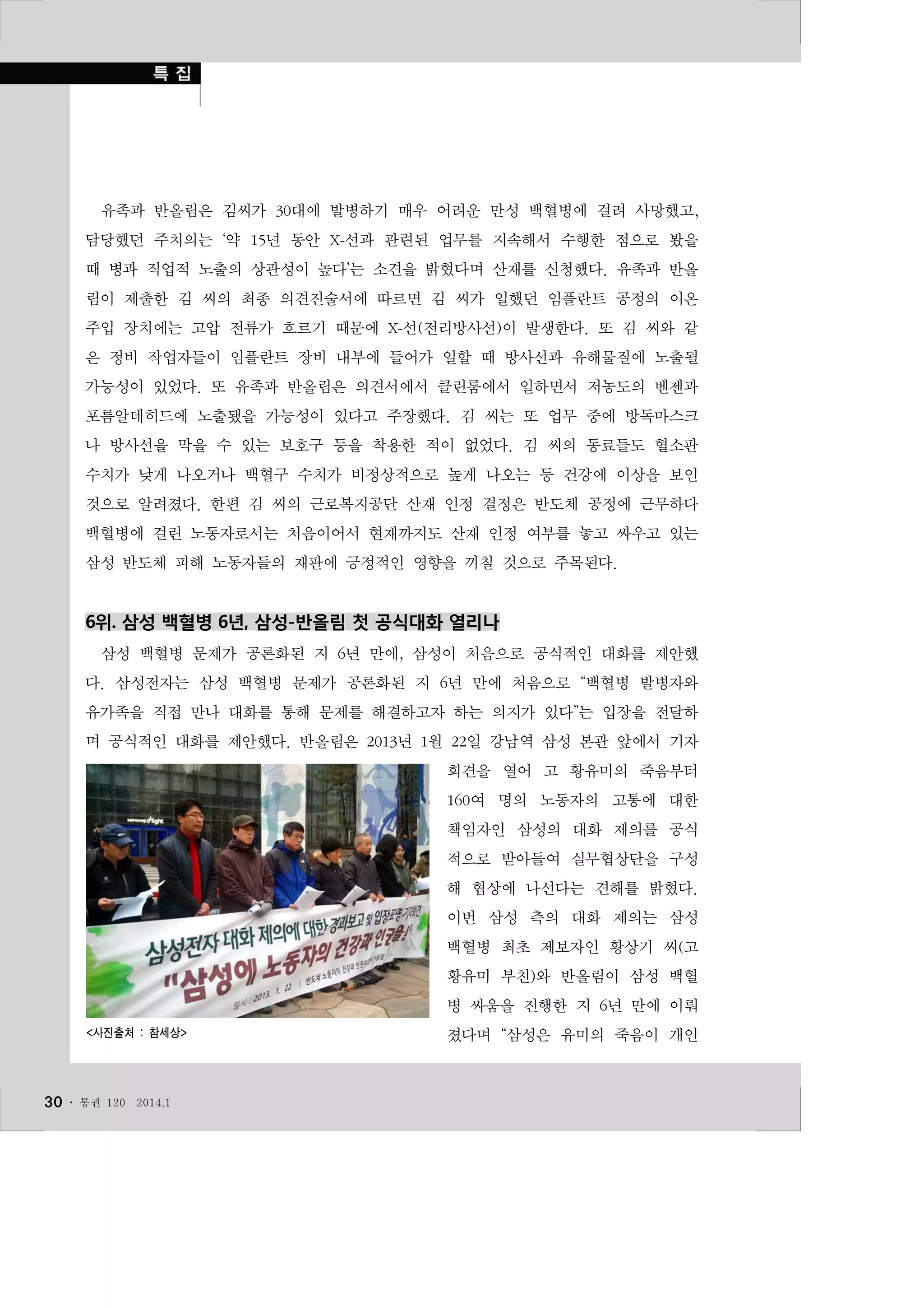 유족과 반올림은 김씨가 30대에 발병하기 매우 어려운 만성 백혈병에 걸려 사망했고,
담당했던 주치의는 ‘약 15년 동안 X-선과 관련된 업무를 지속해서 수행한 점으로 봤을
때 병과 직업적 노출의 상관성이 높다’는 소견을 밝혔다며 산재를 신청했다. 유족과 반올
림이 제출한 김 씨의 최종 의견진술서에 따르면 김 씨가 일했던 임플란트 공정의 이온
주입 장치에는 고압 전류가 흐르기 때문에 X-선(전리방사선)이 발생한다. 또 김 씨와 같
은 정비 작업자들이 임플란트 장비 내부에 들어가 일할 때 방사선과 유해물질에 노출될
가능성이 있었다. 또 유족과 반올림은 의견서에서 클린룸에서 일하면서 저농도의 벤젠과
포름알데히드에 노출됐을 가능성이 있다고 주장했다. 김 씨는 또 업무 중에 방독마스크
나 방사선을 막을 수 있는 보호구 등을 착용한 적이 없었다. 김 씨의 동료들도 혈소판
수치가 낮게 나오거나 백혈구 수치가 비정상적으로 높게 나오는 등 건강에 이상을 보인
것으로 알려졌다. 한편 김 씨의 근로복지공단 산재 인정 결정은 반도체 공정에 근무하다
백혈병에 걸린 노동자로서는 처음이어서 현재까지도 산재 인정 여부를 놓고 싸우고 있는
삼성 반도체 피해 노동자들의 재판에 긍정적인 영향을 끼칠 것으로 주목된다.

6위. 삼성 백혈병 6년, 삼성-반올림 첫 공식대화 열리나
삼성 백혈병 문제가 공론화된 지 6년 만에, 삼성이 처음으로 공식적인 대화를 제안했
다. 삼성전자는 삼성 백혈병 문제가 공론화된 지 6년 만에 처음으로 “백혈병 발병자와
유가족을 직접 만나 대화를 통해 문제를 해결하고자 하는 의지가 있다”는 입장을 전달하
며 공식적인 대화를 제안했다. 반올림은 2013년 1월 22일 강남역 삼성 본관 앞에서 기자
회견을 열어 고 황유미의 죽음부터
160여 명의 노동자의 고통에 대한
책임자인 삼성의 대화 제의를 공식
적으로 받아들여 실무협상단을 구성
해 협상에 나선다는 견해를 밝혔다.
이번 삼성 측의 대화 제의는 삼성
백혈병 최초 제보자인 황상기 씨(고
황유미 부친)와 반올림이 삼성 백혈
병 싸움을 진행한 지 6년 만에 이뤄
<사진출처 : 참세상>

30 ․

통권 120

2014.1

졌다며 “삼성은 유미의 죽음이 개인

 