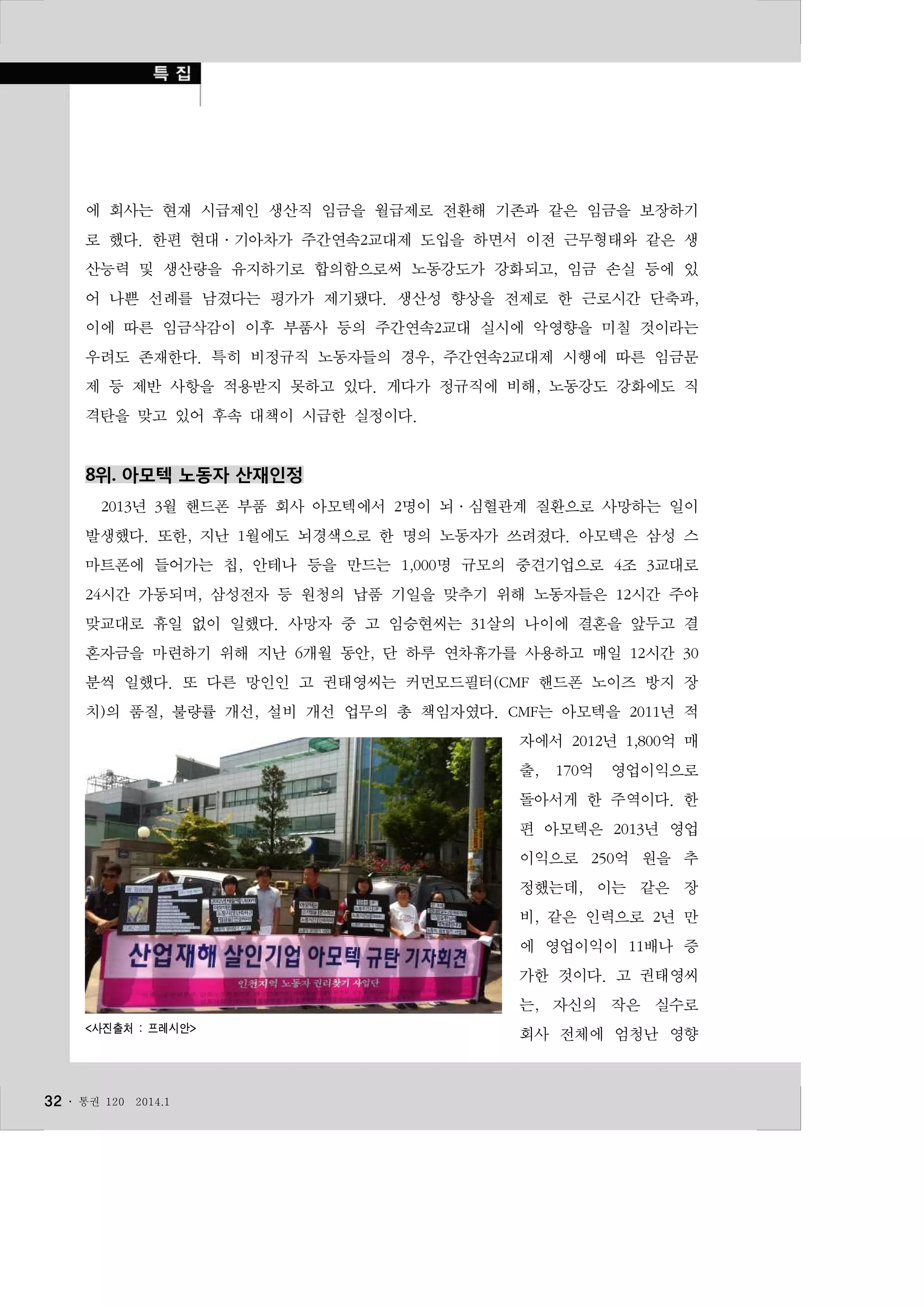 에 회사는 현재 시급제인 생산직 임금을 월급제로 전환해 기존과 같은 임금을 보장하기
로 했다. 한편 현대·기아차가 주간연속2교대제 도입을 하면서 이전 근무형태와 같은 생
산능력 및 생산량을 유지하기로 합의함으로써 노동강도가 강화되고, 임금 손실 등에 있
어 나쁜 선례를 남겼다는 평가가 제기됐다. 생산성 향상을 전제로 한 근로시간 단축과,
이에 따른 임금삭감이 이후 부품사 등의 주간연속2교대 실시에 악영향을 미칠 것이라는
우려도 존재한다. 특히 비정규직 노동자들의 경우, 주간연속2교대제 시행에 따른 임금문
제 등 제반 사항을 적용받지 못하고 있다. 게다가 정규직에 비해, 노동강도 강화에도 직
격탄을 맞고 있어 후속 대책이 시급한 실정이다.

8위. 아모텍 노동자 산재인정
2013년 3월 핸드폰 부품 회사 아모텍에서 2명이 뇌·심혈관계 질환으로 사망하는 일이
발생했다. 또한, 지난 1월에도 뇌경색으로 한 명의 노동자가 쓰려졌다. 아모텍은 삼성 스
마트폰에 들어가는 칩, 안테나 등을 만드는 1,000명 규모의 중견기업으로 4조 3교대로
24시간 가동되며, 삼성전자 등 원청의 납품 기일을 맞추기 위해 노동자들은 12시간 주야
맞교대로 휴일 없이 일했다. 사망자 중 고 임승현씨는 31살의 나이에 결혼을 앞두고 결
혼자금을 마련하기 위해 지난 6개월 동안, 단 하루 연차휴가를 사용하고 매일 12시간 30
분씩 일했다. 또 다른 망인인 고 권태영씨는 커먼모드필터(CMF 핸드폰 노이즈 방지 장
치)의 품질, 불량률 개선, 설비 개선 업무의 총 책임자였다. CMF는 아모텍을 2011년 적
자에서 2012년 1,800억 매
출,

170억

영업이익으로

돌아서게 한 주역이다. 한
편 아모텍은 2013년 영업
이익으로 250억 원을 추
정했는데, 이는 같은 장
비, 같은 인력으로 2년 만
에 영업이익이 11배나 증
가한 것이다. 고 권태영씨
는, 자신의 작은 실수로
<사진출처 : 프레시안>

32 ․

통권 120

2014.1

회사 전체에 엄청난 영향

 