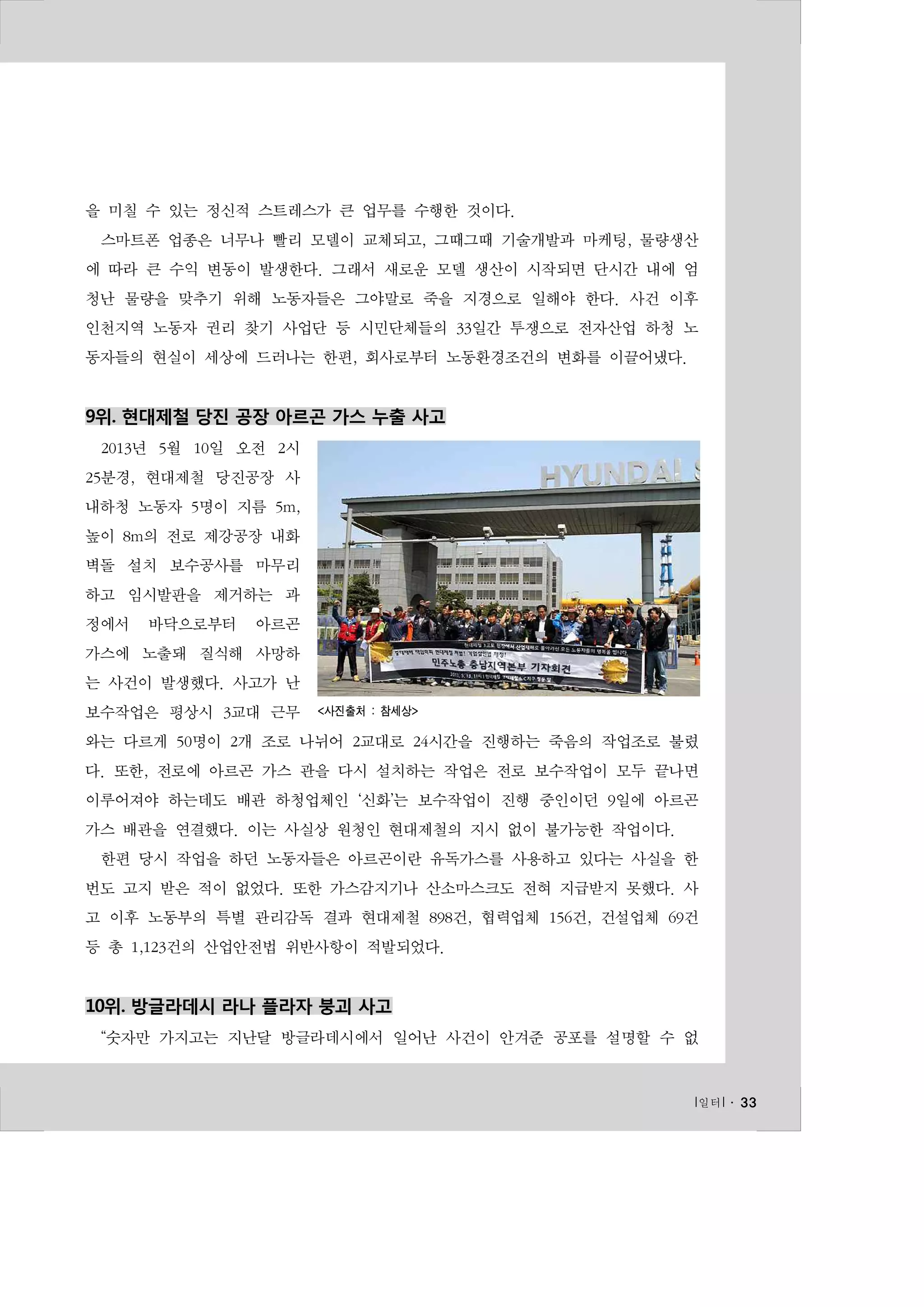을 미칠 수 있는 정신적 스트레스가 큰 업무를 수행한 것이다.
스마트폰 업종은 너무나 빨리 모델이 교체되고, 그때그때 기술개발과 마케팅, 물량생산
에 따라 큰 수익 변동이 발생한다. 그래서 새로운 모델 생산이 시작되면 단시간 내에 엄
청난 물량을 맞추기 위해 노동자들은 그야말로 죽을 지경으로 일해야 한다. 사건 이후
인천지역 노동자 권리 찾기 사업단 등 시민단체들의 33일간 투쟁으로 전자산업 하청 노
동자들의 현실이 세상에 드러나는 한편, 회사로부터 노동환경조건의 변화를 이끌어냈다.

9위. 현대제철 당진 공장 아르곤 가스 누출 사고
2013년 5월 10일 오전 2시
25분경, 현대제철 당진공장 사
내하청 노동자 5명이 지름 5m,
높이 8m의 전로 제강공장 내화
벽돌 설치 보수공사를 마무리
하고 임시발판을 제거하는 과
정에서

바닥으로부터

아르곤

가스에 노출돼 질식해 사망하
는 사건이 발생했다. 사고가 난
보수작업은 평상시 3교대 근무

<사진출처 : 참세상>

와는 다르게 50명이 2개 조로 나뉘어 2교대로 24시간을 진행하는 죽음의 작업조로 불렸
다. 또한, 전로에 아르곤 가스 관을 다시 설치하는 작업은 전로 보수작업이 모두 끝나면
이루어져야 하는데도 배관 하청업체인 ‘신화’는 보수작업이 진행 중인이던 9일에 아르곤
가스 배관을 연결했다. 이는 사실상 원청인 현대제철의 지시 없이 불가능한 작업이다.
한편 당시 작업을 하던 노동자들은 아르곤이란 유독가스를 사용하고 있다는 사실을 한
번도 고지 받은 적이 없었다. 또한 가스감지기나 산소마스크도 전혀 지급받지 못했다. 사
고 이후 노동부의 특별 관리감독 결과 현대제철 898건, 협력업체 156건, 건설업체 69건
등 총 1,123건의 산업안전법 위반사항이 적발되었다.

10위. 방글라데시 라나 플라자 붕괴 사고
“숫자만 가지고는 지난달 방글라데시에서 일어난 사건이 안겨준 공포를 설명할 수 없

l 일터 l ․ 33

 