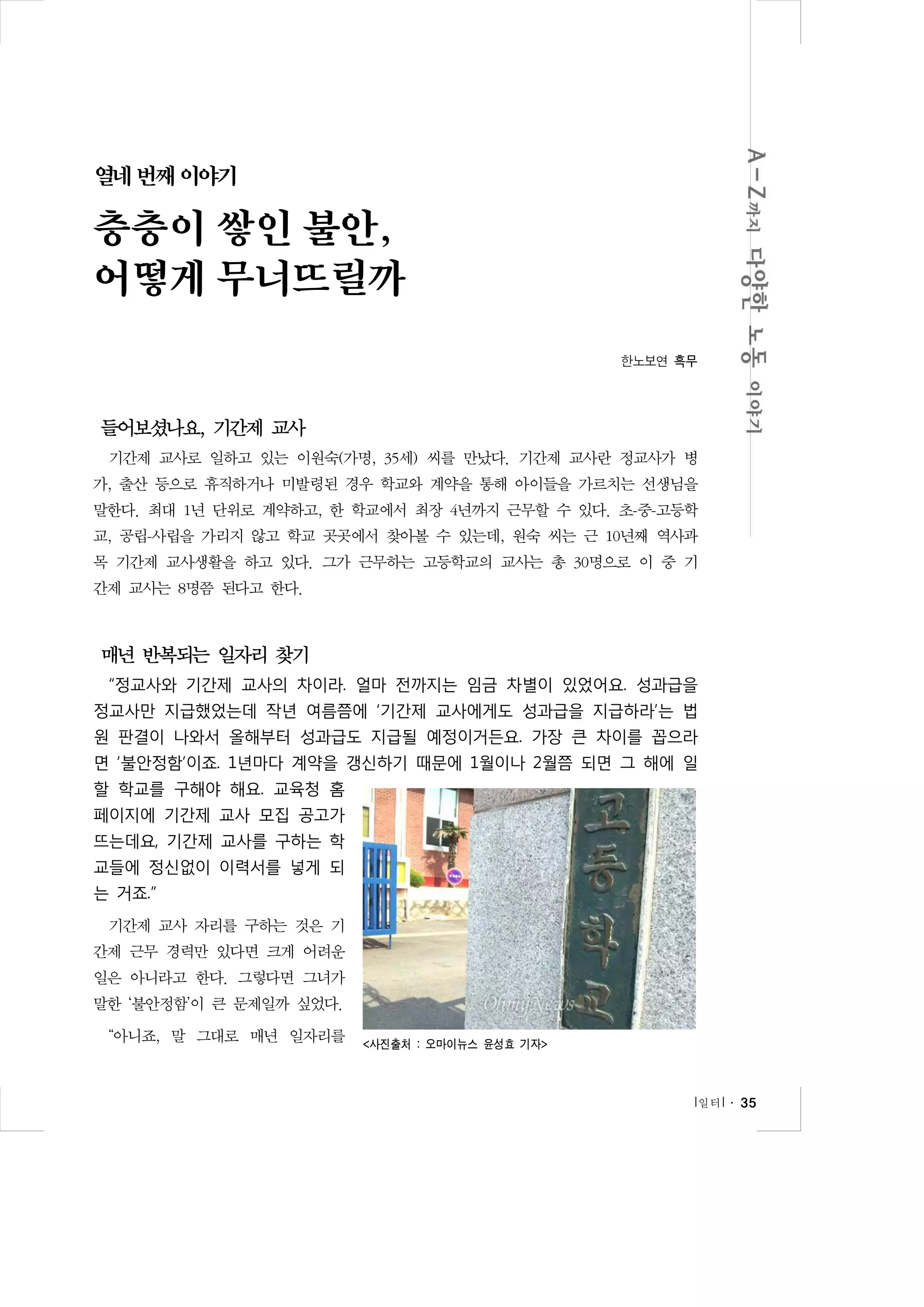열네 번째 이야기

층층이 쌓인 불안,
어떻게 무너뜨릴까
한노보연 흑무

들어보셨나요, 기간제 교사
기간제 교사로 일하고 있는 이원숙(가명, 35세) 씨를 만났다. 기간제 교사란 정교사가 병
가, 출산 등으로 휴직하거나 미발령된 경우 학교와 계약을 통해 아이들을 가르치는 선생님을
말한다. 최대 1년 단위로 계약하고, 한 학교에서 최장 4년까지 근무할 수 있다. 초-중-고등학
교, 공립-사립을 가리지 않고 학교 곳곳에서 찾아볼 수 있는데, 원숙 씨는 근 10년째 역사과
목 기간제 교사생활을 하고 있다. 그가 근무하는 고등학교의 교사는 총 30명으로 이 중 기
간제 교사는 8명쯤 된다고 한다.

매년 반복되는 일자리 찾기
“정교사와 기간제 교사의 차이라. 얼마 전까지는 임금 차별이 있었어요. 성과급을
정교사만 지급했었는데 작년 여름쯤에 ‘기간제 교사에게도 성과급을 지급하라’는 법
원 판결이 나와서 올해부터 성과급도 지급될 예정이거든요. 가장 큰 차이를 꼽으라
면 ‘불안정함’이죠. 1년마다 계약을 갱신하기 때문에 1월이나 2월쯤 되면 그 해에 일
할 학교를 구해야 해요. 교육청 홈
페이지에 기간제 교사 모집 공고가
뜨는데요, 기간제 교사를 구하는 학
교들에 정신없이 이력서를 넣게 되
는 거죠.”
기간제 교사 자리를 구하는 것은 기
간제 근무 경력만 있다면 크게 어려운
일은 아니라고 한다. 그렇다면 그녀가
말한 ‘불안정함’이 큰 문제일까 싶었다.
“아니죠, 말 그대로 매년 일자리를

<사진출처 : 오마이뉴스 윤성효 기자>

l 일터 l ․ 35

 