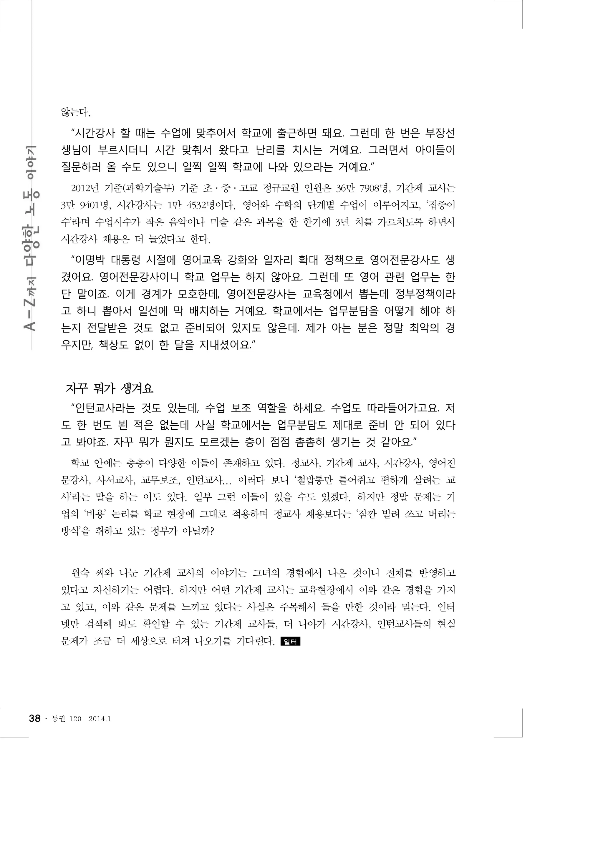 않는다.
“시간강사 할 때는 수업에 맞추어서 학교에 출근하면 돼요. 그런데 한 번은 부장선
생님이 부르시더니 시간 맞춰서 왔다고 난리를 치시는 거예요. 그러면서 아이들이
질문하러 올 수도 있으니 일찍 일찍 학교에 나와 있으라는 거예요.”
2012년 기준(과학기술부) 기준 초·중·고교 정규교원 인원은 36만 7908명, 기간제 교사는
3만 9401명, 시간강사는 1만 4532명이다. 영어와 수학의 단계별 수업이 이루어지고, ‘집중이
수’라며 수업시수가 작은 음악이나 미술 같은 과목을 한 한기에 3년 치를 가르치도록 하면서
시간강사 채용은 더 늘었다고 한다.
“이명박 대통령 시절에 영어교육 강화와 일자리 확대 정책으로 영어전문강사도 생
겼어요. 영어전문강사이니 학교 업무는 하지 않아요. 그런데 또 영어 관련 업무는 한
단 말이죠. 이게 경계가 모호한데, 영어전문강사는 교육청에서 뽑는데 정부정책이라
고 하니 뽑아서 일선에 막 배치하는 거예요. 학교에서는 업무분담을 어떻게 해야 하
는지 전달받은 것도 없고 준비되어 있지도 않은데. 제가 아는 분은 정말 최악의 경
우지만, 책상도 없이 한 달을 지내셨어요.”

자꾸 뭐가 생겨요
“인턴교사라는 것도 있는데, 수업 보조 역할을 하세요. 수업도 따라들어가고요. 저
도 한 번도 뵌 적은 없는데 사실 학교에서는 업무분담도 제대로 준비 안 되어 있다
고 봐야죠. 자꾸 뭐가 뭔지도 모르겠는 층이 점점 촘촘히 생기는 것 같아요.”
학교 안에는 층층이 다양한 이들이 존재하고 있다. 정교사, 기간제 교사, 시간강사, 영어전
문강사, 사서교사, 교무보조, 인턴교사... 이러다 보니 ‘철밥통만 틀어쥐고 편하게 살려는 교
사’라는 말을 하는 이도 있다. 일부 그런 이들이 있을 수도 있겠다. 하지만 정말 문제는 기
업의 ‘비용’ 논리를 학교 현장에 그대로 적용하며 정교사 채용보다는 ‘잠깐 빌려 쓰고 버리는
방식’을 취하고 있는 정부가 아닐까?

원숙 씨와 나눈 기간제 교사의 이야기는 그녀의 경험에서 나온 것이니 전체를 반영하고
있다고 자신하기는 어렵다. 하지만 어떤 기간제 교사는 교육현장에서 이와 같은 경험을 가지
고 있고, 이와 같은 문제를 느끼고 있다는 사실은 주목해서 들을 만한 것이라 믿는다. 인터
넷만 검색해 봐도 확인할 수 있는 기간제 교사들, 더 나아가 시간강사, 인턴교사들의 현실
문제가 조금 더 세상으로 터져 나오기를 기다린다.

38 ․

통권 120

2014.1

일터

 