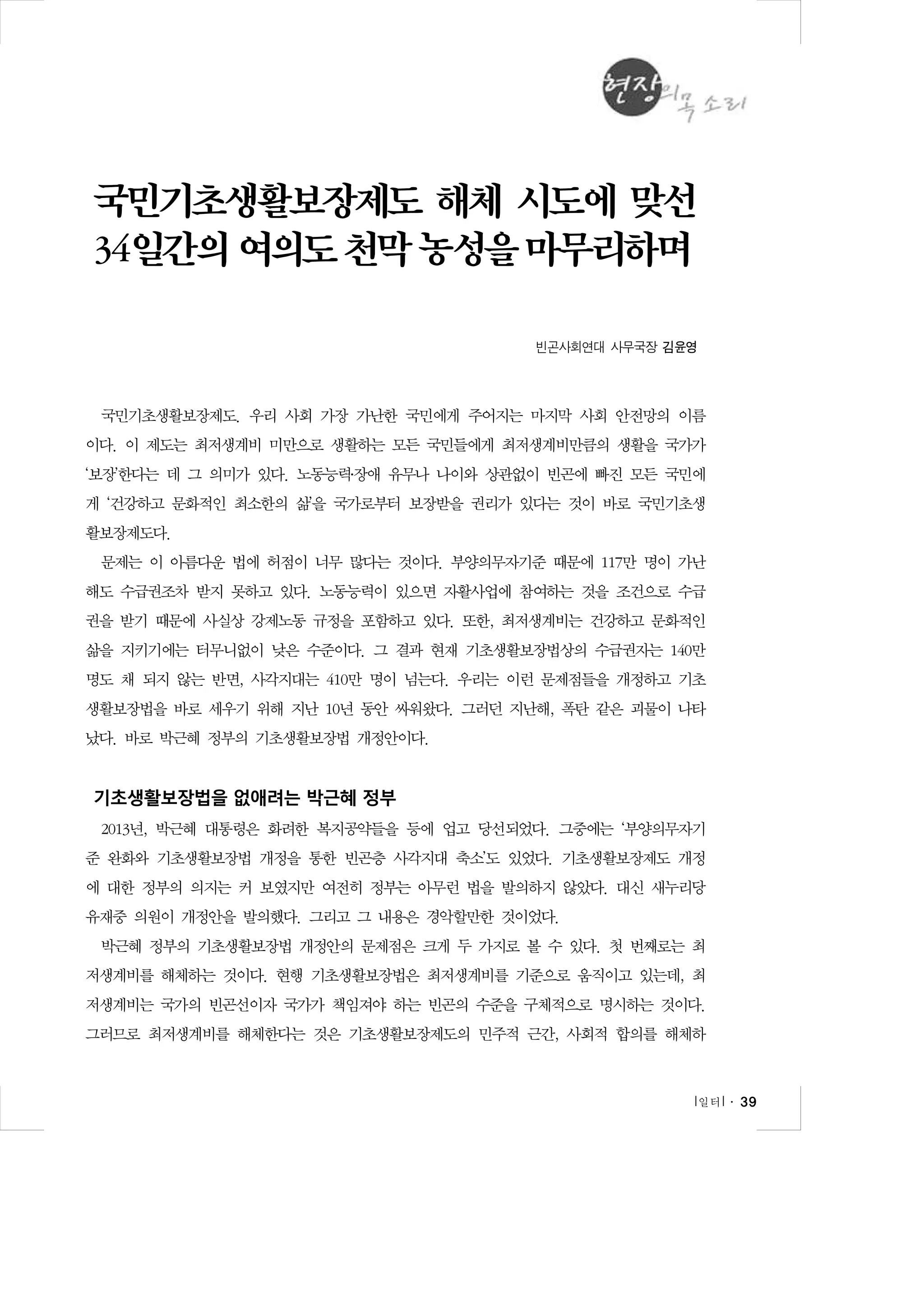 국민기초생활보장제도 해체 시도에 맞선
34일간의 여의도 천막 농성을 마무리하며
빈곤사회연대 사무국장 김윤영

국민기초생활보장제도. 우리 사회 가장 가난한 국민에게 주어지는 마지막 사회 안전망의 이름
이다. 이 제도는 최저생계비 미만으로 생활하는 모든 국민들에게 최저생계비만큼의 생활을 국가가
‘보장’한다는 데 그 의미가 있다. 노동능력․장애 유무나 나이와 상관없이 빈곤에 빠진 모든 국민에
게 ‘건강하고 문화적인 최소한의 삶’을 국가로부터 보장받을 권리가 있다는 것이 바로 국민기초생
활보장제도다.
문제는 이 아름다운 법에 허점이 너무 많다는 것이다. 부양의무자기준 때문에 117만 명이 가난
해도 수급권조차 받지 못하고 있다. 노동능력이 있으면 자활사업에 참여하는 것을 조건으로 수급
권을 받기 때문에 사실상 강제노동 규정을 포함하고 있다. 또한, 최저생계비는 건강하고 문화적인
삶을 지키기에는 터무니없이 낮은 수준이다. 그 결과 현재 기초생활보장법상의 수급권자는 140만
명도 채 되지 않는 반면, 사각지대는 410만 명이 넘는다. 우리는 이런 문제점들을 개정하고 기초
생활보장법을 바로 세우기 위해 지난 10년 동안 싸워왔다. 그러던 지난해, 폭탄 같은 괴물이 나타
났다. 바로 박근혜 정부의 기초생활보장법 개정안이다.

기초생활보장법을 없애려는 박근혜 정부
2013년, 박근혜 대통령은 화려한 복지공약들을 등에 업고 당선되었다. 그중에는 ‘부양의무자기
준 완화와 기초생활보장법 개정을 통한 빈곤층 사각지대 축소’도 있었다. 기초생활보장제도 개정
에 대한 정부의 의지는 커 보였지만 여전히 정부는 아무런 법을 발의하지 않았다. 대신 새누리당
유재중 의원이 개정안을 발의했다. 그리고 그 내용은 경악할만한 것이었다.
박근혜 정부의 기초생활보장법 개정안의 문제점은 크게 두 가지로 볼 수 있다. 첫 번째로는 최
저생계비를 해체하는 것이다. 현행 기초생활보장법은 최저생계비를 기준으로 움직이고 있는데, 최
저생계비는 국가의 빈곤선이자 국가가 책임져야 하는 빈곤의 수준을 구체적으로 명시하는 것이다.
그러므로 최저생계비를 해체한다는 것은 기초생활보장제도의 민주적 근간, 사회적 합의를 해체하

l 일터 l ․ 39

 