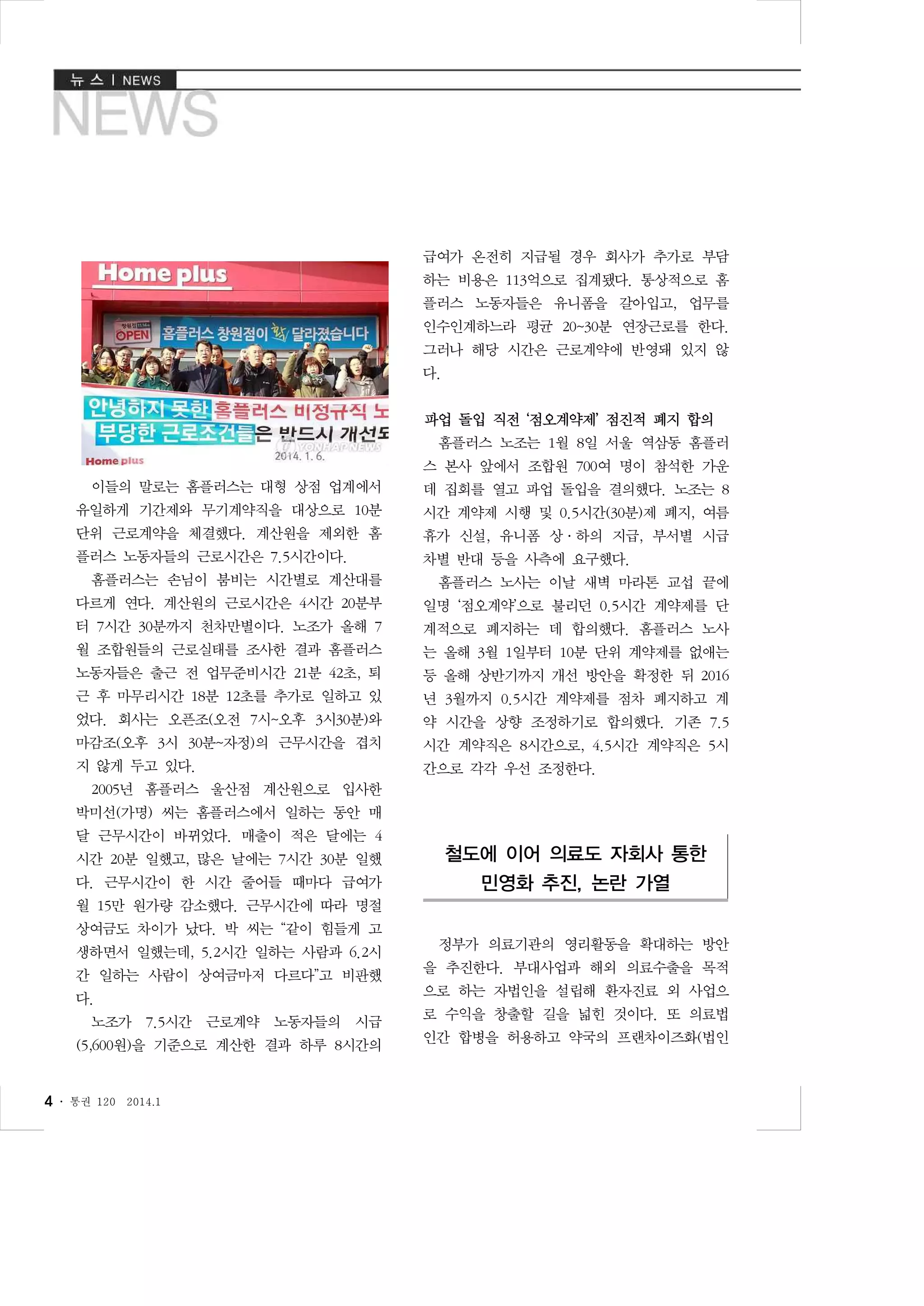 급여가 온전히 지급될 경우 회사가 추가로 부담
하는 비용은 113억으로 집계됐다. 통상적으로 홈
플러스 노동자들은 유니폼을 갈아입고, 업무를
인수인계하느라 평균 20~30분 연장근로를 한다.
그러나 해당 시간은 근로계약에 반영돼 있지 않
다.
파업 돌입 직전 ‘점오계약제’ 점진적 폐지 합의
홈플러스 노조는 1월 8일 서울 역삼동 홈플러
스 본사 앞에서 조합원 700여 명이 참석한 가운
이들의 말로는 홈플러스는 대형 상점 업계에서

데 집회를 열고 파업 돌입을 결의했다. 노조는 8

유일하게 기간제와 무기계약직을 대상으로 10분

시간 계약제 시행 및 0.5시간(30분)제 폐지, 여름

단위 근로계약을 체결했다. 계산원을 제외한 홈

휴가 신설, 유니폼 상·하의 지급, 부서별 시급

플러스 노동자들의 근로시간은 7.5시간이다.

차별 반대 등을 사측에 요구했다.

홈플러스는 손님이 붐비는 시간별로 계산대를

홈플러스 노사는 이날 새벽 마라톤 교섭 끝에

다르게 연다. 계산원의 근로시간은 4시간 20분부

일명 ‘점오계약’으로 불리던 0.5시간 계약제를 단

터 7시간 30분까지 천차만별이다. 노조가 올해 7

계적으로 폐지하는 데 합의했다. 홈플러스 노사

월 조합원들의 근로실태를 조사한 결과 홈플러스

는 올해 3월 1일부터 10분 단위 계약제를 없애는

노동자들은 출근 전 업무준비시간 21분 42초, 퇴

등 올해 상반기까지 개선 방안을 확정한 뒤 2016

근 후 마무리시간 18분 12초를 추가로 일하고 있

년 3월까지 0.5시간 계약제를 점차 폐지하고 계

었다. 회사는 오픈조(오전 7시~오후 3시30분)와

약 시간을 상향 조정하기로 합의했다. 기존 7.5

마감조(오후 3시 30분~자정)의 근무시간을 겹치

시간 계약직은 8시간으로, 4.5시간 계약직은 5시

지 않게 두고 있다.

간으로 각각 우선 조정한다.

2005년 홈플러스 울산점 계산원으로 입사한
박미선(가명) 씨는 홈플러스에서 일하는 동안 매
달 근무시간이 바뀌었다. 매출이 적은 달에는 4
시간 20분 일했고, 많은 날에는 7시간 30분 일했

철도에 이어 의료도 자회사 통한

다. 근무시간이 한 시간 줄어들 때마다 급여가

민영화 추진, 논란 가열

월 15만 원가량 감소했다. 근무시간에 따라 명절
상여금도 차이가 났다. 박 씨는 “같이 힘들게 고
생하면서 일했는데, 5.2시간 일하는 사람과 6.2시
간 일하는 사람이 상여금마저 다르다”고 비판했
다.
노조가 7.5시간 근로계약 노동자들의 시급
(5,600원)을 기준으로 계산한 결과 하루 8시간의

4 ․

통권 120

2014.1

정부가 의료기관의 영리활동을 확대하는 방안
을 추진한다. 부대사업과 해외 의료수출을 목적
으로 하는 자법인을 설립해 환자진료 외 사업으
로 수익을 창출할 길을 넓힌 것이다. 또 의료법
인간 합병을 허용하고 약국의 프랜차이즈화(법인

 