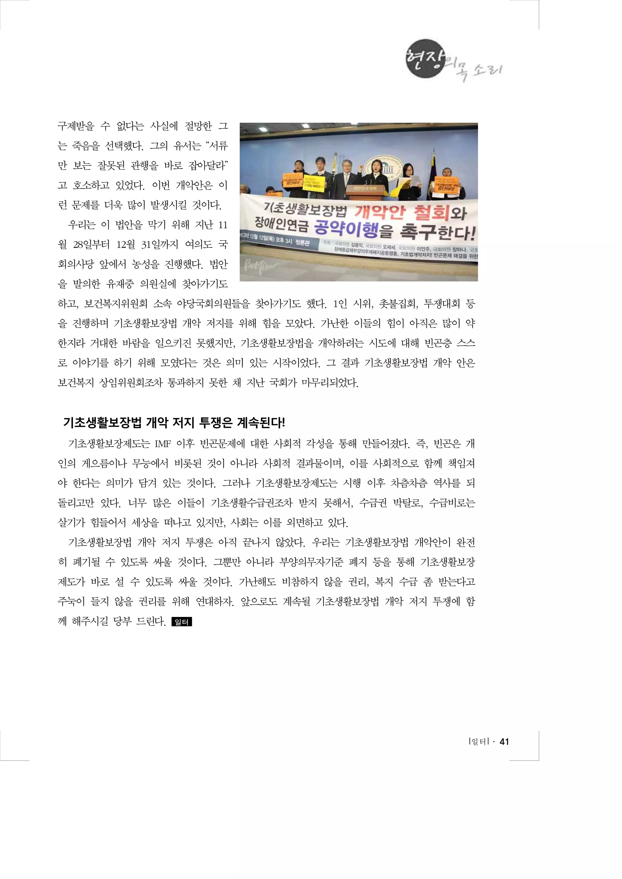 구제받을 수 없다는 사실에 절망한 그
는 죽음을 선택했다. 그의 유서는 “서류
만 보는 잘못된 관행을 바로 잡아달라”
고 호소하고 있었다. 이번 개악안은 이
런 문제를 더욱 많이 발생시킬 것이다.
우리는 이 법안을 막기 위해 지난 11
월 28일부터 12월 31일까지 여의도 국
회의사당 앞에서 농성을 진행했다. 법안
을 발의한 유재중 의원실에 찾아가기도
하고, 보건복지위원회 소속 야당국회의원들을 찾아가기도 했다. 1인 시위, 촛불집회, 투쟁대회 등
을 진행하며 기초생활보장법 개악 저지를 위해 힘을 모았다. 가난한 이들의 힘이 아직은 많이 약
한지라 거대한 바람을 일으키진 못했지만, 기초생활보장법을 개악하려는 시도에 대해 빈곤층 스스
로 이야기를 하기 위해 모였다는 것은 의미 있는 시작이었다. 그 결과 기초생활보장법 개악 안은
보건복지 상임위원회조차 통과하지 못한 채 지난 국회가 마무리되었다.

기초생활보장법 개악 저지 투쟁은 계속된다!
기초생활보장제도는 IMF 이후 빈곤문제에 대한 사회적 각성을 통해 만들어졌다. 즉, 빈곤은 개
인의 게으름이나 무능에서 비롯된 것이 아니라 사회적 결과물이며, 이를 사회적으로 함께 책임져
야 한다는 의미가 담겨 있는 것이다. 그러나 기초생활보장제도는 시행 이후 차츰차츰 역사를 되
돌리고만 있다. 너무 많은 이들이 기초생활수급권조차 받지 못해서, 수급권 박탈로, 수급비로는
살기가 힘들어서 세상을 떠나고 있지만, 사회는 이를 외면하고 있다.
기초생활보장법 개악 저지 투쟁은 아직 끝나지 않았다. 우리는 기초생활보장법 개악안이 완전
히 폐기될 수 있도록 싸울 것이다. 그뿐만 아니라 부양의무자기준 폐지 등을 통해 기초생활보장
제도가 바로 설 수 있도록 싸울 것이다. 가난해도 비참하지 않을 권리, 복지 수급 좀 받는다고
주눅이 들지 않을 권리를 위해 연대하자. 앞으로도 계속될 기초생활보장법 개악 저지 투쟁에 함
께 해주시길 당부 드린다.

일터

l 일터 l ․ 41

 