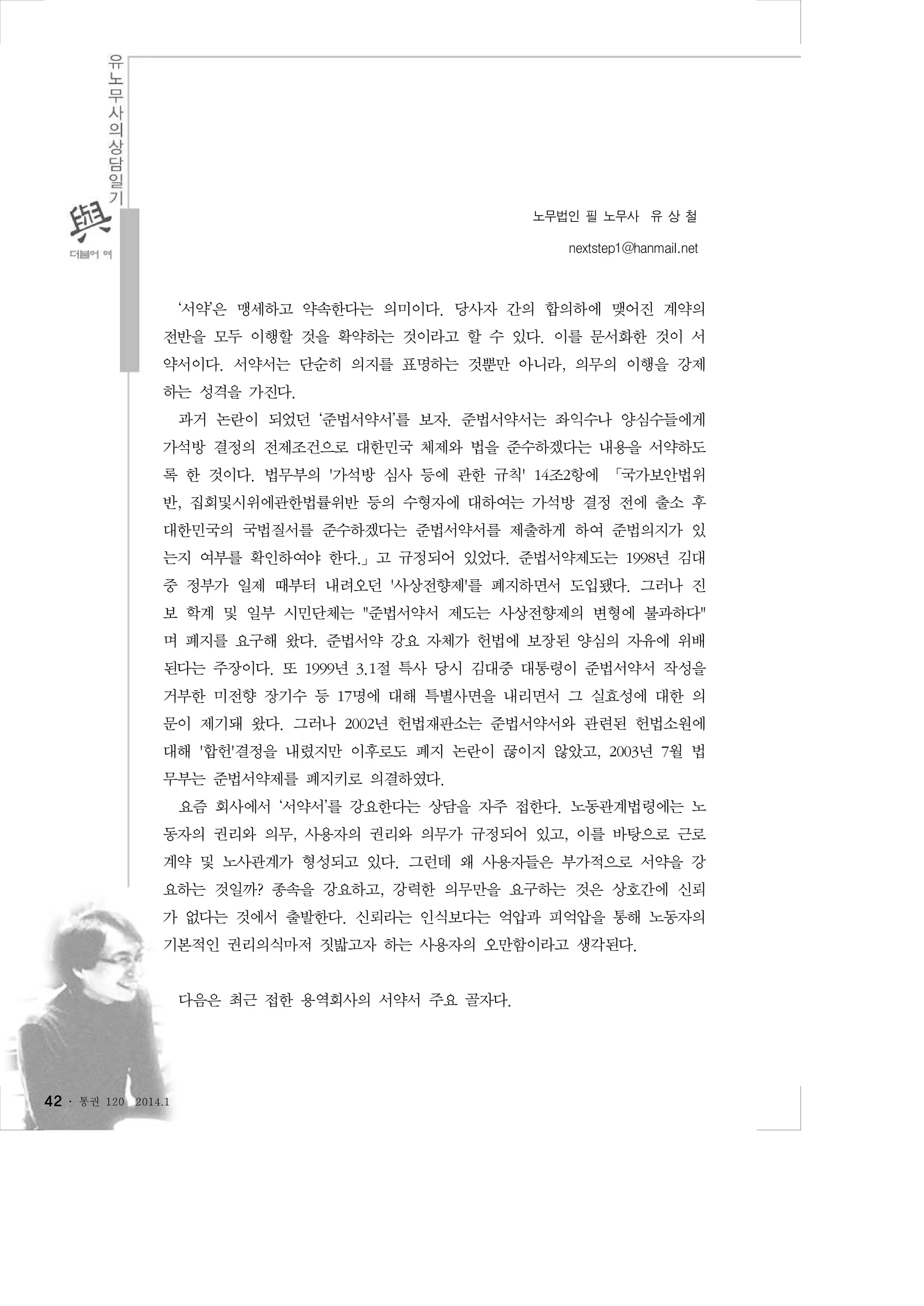 노무법인 필 노무사 유 상 철
nextstep1@hanmail.net

‘서약’은 맹세하고 약속한다는 의미이다. 당사자 간의 합의하에 맺어진 계약의
전반을 모두 이행할 것을 확약하는 것이라고 할 수 있다. 이를 문서화한 것이 서
약서이다. 서약서는 단순히 의지를 표명하는 것뿐만 아니라, 의무의 이행을 강제
하는 성격을 가진다.
과거 논란이 되었던 ‘준법서약서’를 보자. 준법서약서는 좌익수나 양심수들에게
가석방 결정의 전제조건으로 대한민국 체제와 법을 준수하겠다는 내용을 서약하도
록 한 것이다. 법무부의 '가석방 심사 등에 관한 규칙' 14조2항에 「국가보안법위
반, 집회및시위에관한법률위반 등의 수형자에 대하여는 가석방 결정 전에 출소 후
대한민국의 국법질서를 준수하겠다는 준법서약서를 제출하게 하여 준법의지가 있
는지 여부를 확인하여야 한다.」고 규정되어 있었다. 준법서약제도는 1998년 김대
중 정부가 일제 때부터 내려오던 '사상전향제'를 폐지하면서 도입됐다. 그러나 진
보 학계 및 일부 시민단체는 "준법서약서 제도는 사상전향제의 변형에 불과하다"
며 폐지를 요구해 왔다. 준법서약 강요 자체가 헌법에 보장된 양심의 자유에 위배
된다는 주장이다. 또 1999년 3.1절 특사 당시 김대중 대통령이 준법서약서 작성을
거부한 미전향 장기수 등 17명에 대해 특별사면을 내리면서 그 실효성에 대한 의
문이 제기돼 왔다. 그러나 2002년 헌법재판소는 준법서약서와 관련된 헌법소원에
대해 '합헌'결정을 내렸지만 이후로도 폐지 논란이 끊이지 않았고, 2003년 7월 법
무부는 준법서약제를 폐지키로 의결하였다.
요즘 회사에서 ‘서약서’를 강요한다는 상담을 자주 접한다. 노동관계법령에는 노
동자의 권리와 의무, 사용자의 권리와 의무가 규정되어 있고, 이를 바탕으로 근로
계약 및 노사관계가 형성되고 있다. 그런데 왜 사용자들은 부가적으로 서약을 강
요하는 것일까? 종속을 강요하고, 강력한 의무만을 요구하는 것은 상호간에 신뢰
가 없다는 것에서 출발한다. 신뢰라는 인식보다는 억압과 피억압을 통해 노동자의
기본적인 권리의식마저 짓밟고자 하는 사용자의 오만함이라고 생각된다.
다음은 최근 접한 용역회사의 서약서 주요 골자다.

42 ․

통권 120

2014.1

 