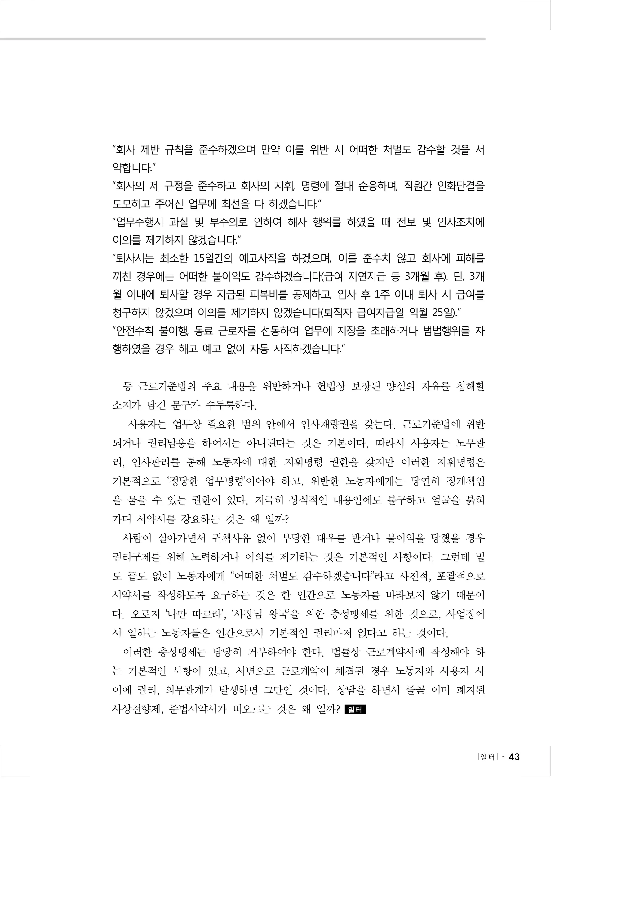 “회사 제반 규칙을 준수하겠으며 만약 이를 위반 시 어떠한 처벌도 감수할 것을 서
약합니다.”
“회사의 제 규정을 준수하고 회사의 지휘, 명령에 절대 순응하며, 직원간 인화단결을
도모하고 주어진 업무에 최선을 다 하겠습니다.”
“업무수행시 과실 및 부주의로 인하여 해사 행위를 하였을 때 전보 및 인사조치에
이의를 제기하지 않겠습니다.”
“퇴사시는 최소한 15일간의 예고사직을 하겠으며, 이를 준수치 않고 회사에 피해를
끼친 경우에는 어떠한 불이익도 감수하겠습니다(급여 지연지급 등 3개월 후). 단, 3개
월 이내에 퇴사할 경우 지급된 피복비를 공제하고, 입사 후 1주 이내 퇴사 시 급여를
청구하지 않겠으며 이의를 제기하지 않겠습니다(퇴직자 급여지급일 익월 25일).”
“안전수칙 불이행, 동료 근로자를 선동하여 업무에 지장을 초래하거나 범법행위를 자
행하였을 경우 해고 예고 없이 자동 사직하겠습니다.”

등 근로기준법의 주요 내용을 위반하거나 헌법상 보장된 양심의 자유를 침해할
소지가 담긴 문구가 수두룩하다.
사용자는 업무상 필요한 범위 안에서 인사재량권을 갖는다. 근로기준법에 위반
되거나 권리남용을 하여서는 아니된다는 것은 기본이다. 따라서 사용자는 노무관
리, 인사관리를 통해 노동자에 대한 지휘명령 권한을 갖지만 이러한 지휘명령은
기본적으로 ‘정당한 업무명령’이어야 하고, 위반한 노동자에게는 당연히 징계책임
을 물을 수 있는 권한이 있다. 지극히 상식적인 내용임에도 불구하고 얼굴을 붉혀
가며 서약서를 강요하는 것은 왜 일까?
사람이 살아가면서 귀책사유 없이 부당한 대우를 받거나 불이익을 당했을 경우
권리구제를 위해 노력하거나 이의를 제기하는 것은 기본적인 사항이다. 그런데 밑
도 끝도 없이 노동자에게 “어떠한 처벌도 감수하겠습니다”라고 사전적, 포괄적으로
서약서를 작성하도록 요구하는 것은 한 인간으로 노동자를 바라보지 않기 때문이
다. 오로지 ‘나만 따르라’, ‘사장님 왕국’을 위한 충성맹세를 위한 것으로, 사업장에
서 일하는 노동자들은 인간으로서 기본적인 권리마저 없다고 하는 것이다.
이러한 충성맹세는 당당히 거부하여야 한다. 법률상 근로계약서에 작성해야 하
는 기본적인 사항이 있고, 서면으로 근로계약이 체결된 경우 노동자와 사용자 사
이에 권리, 의무관계가 발생하면 그만인 것이다. 상담을 하면서 줄곧 이미 폐지된
사상전향제, 준법서약서가 떠오르는 것은 왜 일까?

일터

l 일터 l ․ 43

 