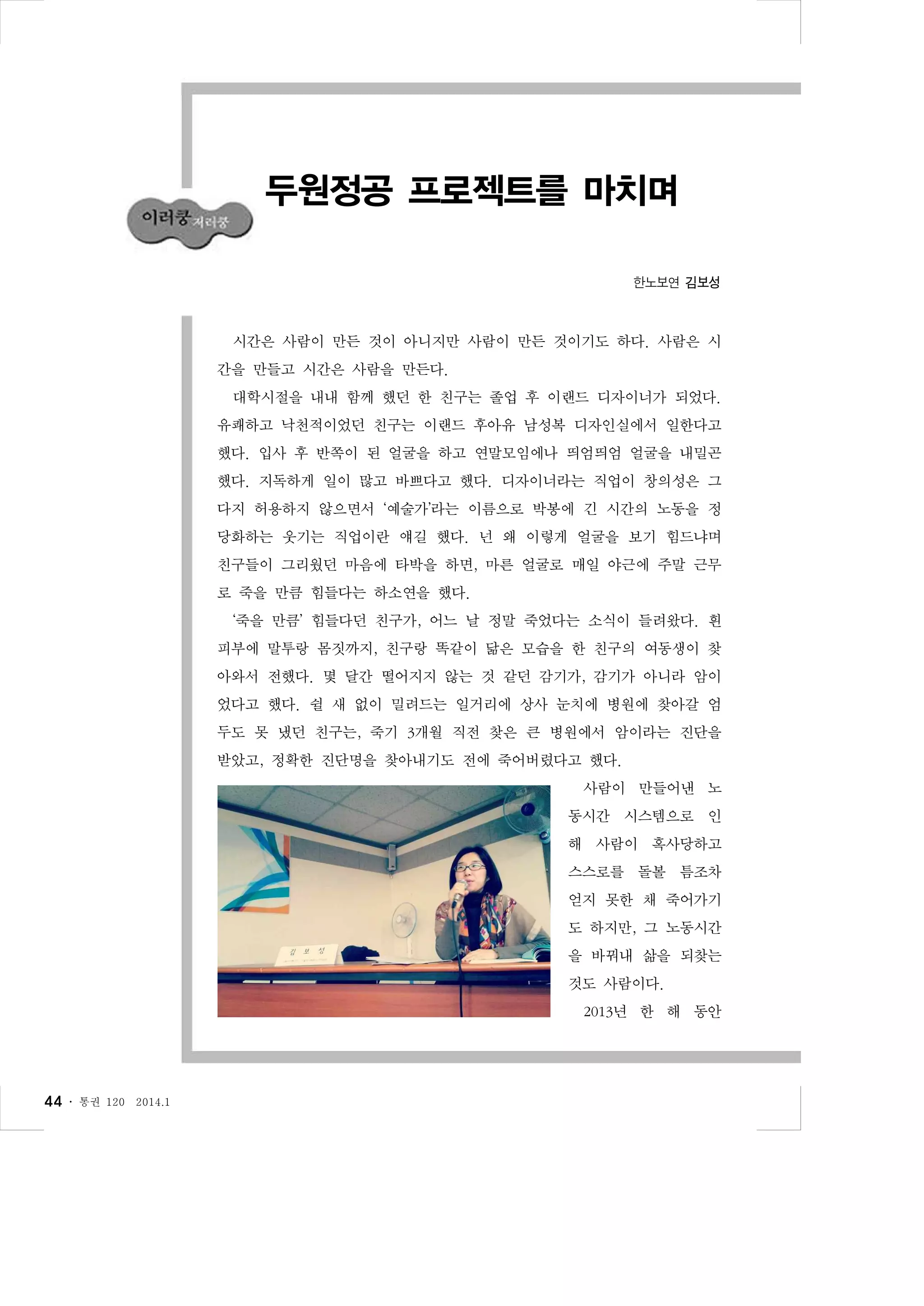 두원정공 프로젝트를 마치며
한노보연 김보성

시간은 사람이 만든 것이 아니지만 사람이 만든 것이기도 하다. 사람은 시
간을 만들고 시간은 사람을 만든다.
대학시절을 내내 함께 했던 한 친구는 졸업 후 이랜드 디자이너가 되었다.
유쾌하고 낙천적이었던 친구는 이랜드 후아유 남성복 디자인실에서 일한다고
했다. 입사 후 반쪽이 된 얼굴을 하고 연말모임에나 띄엄띄엄 얼굴을 내밀곤
했다. 지독하게 일이 많고 바쁘다고 했다. 디자이너라는 직업이 창의성은 그
다지 허용하지 않으면서 ‘예술가’라는 이름으로 박봉에 긴 시간의 노동을 정
당화하는 웃기는 직업이란 얘길 했다. 넌 왜 이렇게 얼굴을 보기 힘드냐며
친구들이 그리웠던 마음에 타박을 하면, 마른 얼굴로 매일 야근에 주말 근무
로 죽을 만큼 힘들다는 하소연을 했다.
‘죽을 만큼’ 힘들다던 친구가, 어느 날 정말 죽었다는 소식이 들려왔다. 흰
피부에 말투랑 몸짓까지, 친구랑 똑같이 닮은 모습을 한 친구의 여동생이 찾
아와서 전했다. 몇 달간 떨어지지 않는 것 같던 감기가, 감기가 아니라 암이
었다고 했다. 쉴 새 없이 밀려드는 일거리에 상사 눈치에 병원에 찾아갈 엄
두도 못 냈던 친구는, 죽기 3개월 직전 찾은 큰 병원에서 암이라는 진단을
받았고, 정확한 진단명을 찾아내기도 전에 죽어버렸다고 했다.
사람이 만들어낸 노
동시간 시스템으로 인
해 사람이 혹사당하고
스스로를 돌볼 틈조차
얻지 못한 채 죽어가기
도 하지만, 그 노동시간
을 바꿔내 삶을 되찾는
것도 사람이다.
2013년 한 해 동안

44 ․

통권 120

2014.1

 