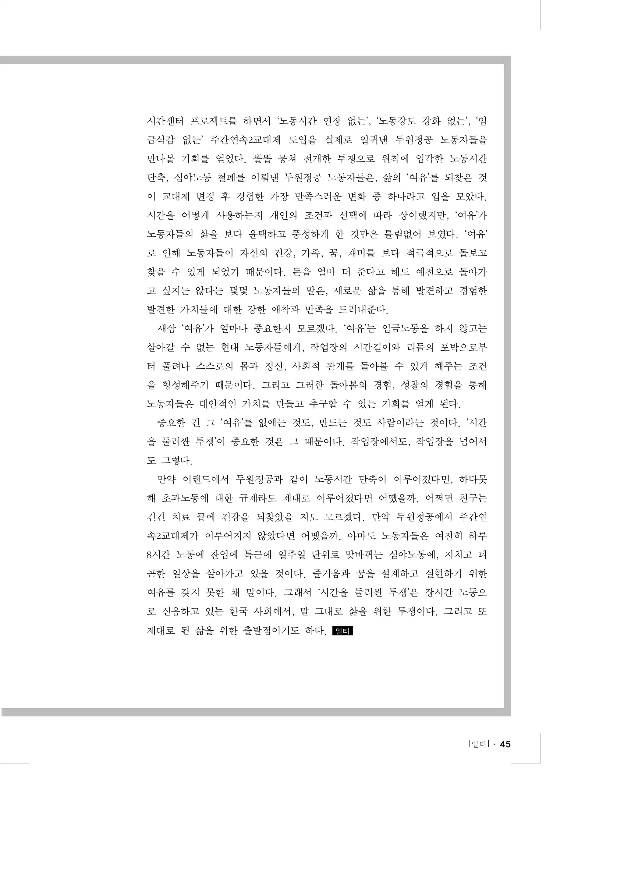 시간센터 프로젝트를 하면서 ‘노동시간 연장 없는’, ‘노동강도 강화 없는’, ‘임
금삭감 없는’ 주간연속2교대제 도입을 실제로 일궈낸 두원정공 노동자들을
만나볼 기회를 얻었다. 똘똘 뭉쳐 전개한 투쟁으로 원칙에 입각한 노동시간
단축, 심야노동 철폐를 이뤄낸 두원정공 노동자들은, 삶의 ‘여유’를 되찾은 것
이 교대제 변경 후 경험한 가장 만족스러운 변화 중 하나라고 입을 모았다.
시간을 어떻게 사용하는지 개인의 조건과 선택에 따라 상이했지만, ‘여유’가
노동자들의 삶을 보다 윤택하고 풍성하게 한 것만은 틀림없어 보였다. ‘여유’
로 인해 노동자들이 자신의 건강, 가족, 꿈, 재미를 보다 적극적으로 돌보고
찾을 수 있게 되었기 때문이다. 돈을 얼마 더 준다고 해도 예전으로 돌아가
고 싶지는 않다는 몇몇 노동자들의 말은, 새로운 삶을 통해 발견하고 경험한
발견한 가치들에 대한 강한 애착과 만족을 드러내준다.
새삼 ‘여유’가 얼마나 중요한지 모르겠다. ‘여유’는 임금노동을 하지 않고는
살아갈 수 없는 현대 노동자들에게, 작업장의 시간길이와 리듬의 포박으로부
터 풀려나 스스로의 몸과 정신, 사회적 관계를 돌아볼 수 있게 해주는 조건
을 형성해주기 때문이다. 그리고 그러한 돌아봄의 경험, 성찰의 경험을 통해
노동자들은 대안적인 가치를 만들고 추구할 수 있는 기회를 얻게 된다.
중요한 건 그 ‘여유’를 없애는 것도, 만드는 것도 사람이라는 것이다. ‘시간
을 둘러싼 투쟁’이 중요한 것은 그 때문이다. 작업장에서도, 작업장을 넘어서
도 그렇다.
만약 이랜드에서 두원정공과 같이 노동시간 단축이 이루어졌다면, 하다못
해 초과노동에 대한 규제라도 제대로 이루어졌다면 어땠을까. 어쩌면 친구는
긴긴 치료 끝에 건강을 되찾았을 지도 모르겠다. 만약 두원정공에서 주간연
속2교대제가 이루어지지 않았다면 어땠을까. 아마도 노동자들은 여전히 하루
8시간 노동에 잔업에 특근에 일주일 단위로 맞바뀌는 심야노동에, 지치고 피
곤한 일상을 살아가고 있을 것이다. 즐거움과 꿈을 설계하고 실현하기 위한
여유를 갖지 못한 채 말이다. 그래서 ‘시간을 둘러싼 투쟁’은 장시간 노동으
로 신음하고 있는 한국 사회에서, 말 그대로 삶을 위한 투쟁이다. 그리고 또
제대로 된 삶을 위한 출발점이기도 하다.

일터

l 일터 l ․ 45

 