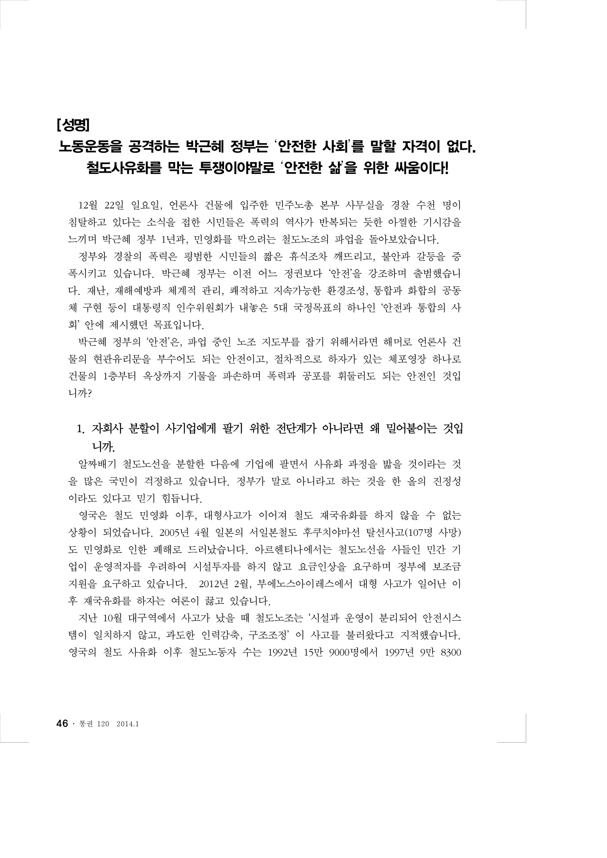 [성명]
노동운동을 공격하는 박근혜 정부는 ‘안전한 사회’를 말할 자격이 없다.
철도사유화를 막는 투쟁이야말로 ‘안전한 삶’을 위한 싸움이다!
12월 22일 일요일, 언론사 건물에 입주한 민주노총 본부 사무실을 경찰 수천 명이
침탈하고 있다는 소식을 접한 시민들은 폭력의 역사가 반복되는 듯한 아찔한 기시감을
느끼며 박근혜 정부 1년과, 민영화를 막으려는 철도노조의 파업을 돌아보았습니다.
정부와 경찰의 폭력은 평범한 시민들의 짧은 휴식조차 깨뜨리고, 불안과 갈등을 증
폭시키고 있습니다. 박근혜 정부는 이전 어느 정권보다 ‘안전’을 강조하며 출범했습니
다. 재난, 재해예방과 체계적 관리, 쾌적하고 지속가능한 환경조성, 통합과 화합의 공동
체 구현 등이 대통령직 인수위원회가 내놓은 5대 국정목표의 하나인 ‘안전과 통합의 사
회’ 안에 제시했던 목표입니다.
박근혜 정부의 ‘안전’은, 파업 중인 노조 지도부를 잡기 위해서라면 해머로 언론사 건
물의 현관유리문을 부수어도 되는 안전이고, 절차적으로 하자가 있는 체포영장 하나로
건물의 1층부터 옥상까지 기물을 파손하며 폭력과 공포를 휘둘러도 되는 안전인 것입
니까?

1. 자회사 분할이 사기업에게 팔기 위한 전단계가 아니라면 왜 밀어붙이는 것입
니까.
알짜배기 철도노선을 분할한 다음에 기업에 팔면서 사유화 과정을 밟을 것이라는 것
을 많은 국민이 걱정하고 있습니다. 정부가 말로 아니라고 하는 것을 한 올의 진정성
이라도 있다고 믿기 힘듭니다.
영국은 철도 민영화 이후, 대형사고가 이어져 철도 재국유화를 하지 않을 수 없는
상황이 되었습니다. 2005년 4월 일본의 서일본철도 후쿠치야마선 탈선사고(107명 사망)
도 민영화로 인한 폐해로 드러났습니다. 아르헨티나에서는 철도노선을 사들인 민간 기
업이 운영적자를 우려하여 시설투자를 하지 않고 요금인상을 요구하며 정부에 보조금
지원을 요구하고 있습니다.

2012년 2월, 부에노스아이레스에서 대형 사고가 일어난 이

후 재국유화를 하자는 여론이 끓고 있습니다.
지난 10월 대구역에서 사고가 났을 때 철도노조는 ‘시설과 운영이 분리되어 안전시스
템이 일치하지 않고, 과도한 인력감축, 구조조정’ 이 사고를 불러왔다고 지적했습니다.
영국의 철도 사유화 이후 철도노동자 수는 1992년 15만 9000명에서 1997년 9만 8300

46 ․

통권 120

2014.1

 