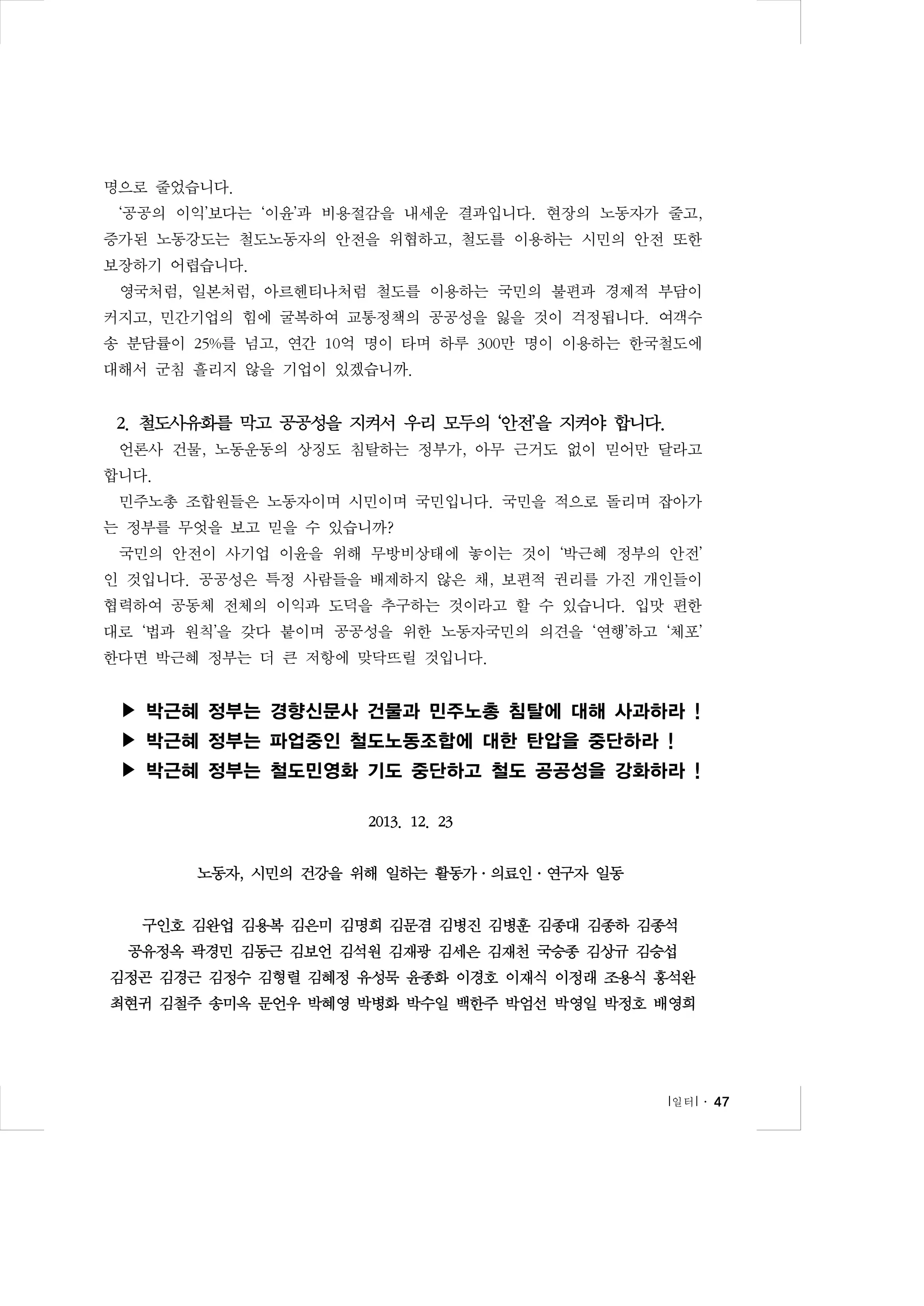 명으로 줄었습니다.
‘공공의 이익’보다는 ‘이윤’과 비용절감을 내세운 결과입니다. 현장의 노동자가 줄고,
증가된 노동강도는 철도노동자의 안전을 위협하고, 철도를 이용하는 시민의 안전 또한
보장하기 어렵습니다.
영국처럼, 일본처럼, 아르헨티나처럼 철도를 이용하는 국민의 불편과 경제적 부담이
커지고, 민간기업의 힘에 굴복하여 교통정책의 공공성을 잃을 것이 걱정됩니다. 여객수
송 분담률이 25%를 넘고, 연간 10억 명이 타며 하루 300만 명이 이용하는 한국철도에
대해서 군침 흘리지 않을 기업이 있겠습니까.

2. 철도사유화를 막고 공공성을 지켜서 우리 모두의 ‘안전’을 지켜야 합니다.
언론사 건물, 노동운동의 상징도 침탈하는 정부가, 아무 근거도 없이 믿어만 달라고
합니다.
민주노총 조합원들은 노동자이며 시민이며 국민입니다. 국민을 적으로 돌리며 잡아가
는 정부를 무엇을 보고 믿을 수 있습니까?
국민의 안전이 사기업 이윤을 위해 무방비상태에 놓이는 것이 ‘박근혜 정부의 안전’
인 것입니다. 공공성은 특정 사람들을 배제하지 않은 채, 보편적 권리를 가진 개인들이
협력하여 공동체 전체의 이익과 도덕을 추구하는 것이라고 할 수 있습니다. 입맛 편한
대로 ‘법과 원칙’을 갖다 붙이며 공공성을 위한 노동자국민의 의견을 ‘연행’하고 ‘체포’
한다면 박근혜 정부는 더 큰 저항에 맞닥뜨릴 것입니다.

▶ 박근혜 정부는 경향신문사 건물과 민주노총 침탈에 대해 사과하라 !
▶ 박근혜 정부는 파업중인 철도노동조합에 대한 탄압을 중단하라 !
▶ 박근혜 정부는 철도민영화 기도 중단하고 철도 공공성을 강화하라 !
2013. 12. 23
노동자, 시민의 건강을 위해 일하는 활동가·의료인·연구자 일동
구인호 김완업 김용복 김은미 김명희 김문겸 김병진 김병훈 김종대 김종하 김종석
공유정옥 곽경민 김동근 김보언 김석원 김재광 김세은 김재천 국승종 김상규 김승섭
김정곤 김경근 김정수 김형렬 김혜정 유성묵 윤종화 이경호 이재식 이정래 조용식 홍석완
최현귀 김철주 송미옥 문언우 박혜영 박병화 박수일 백한주 박엄선 박영일 박정호 배영희

l 일터 l ․ 47

 