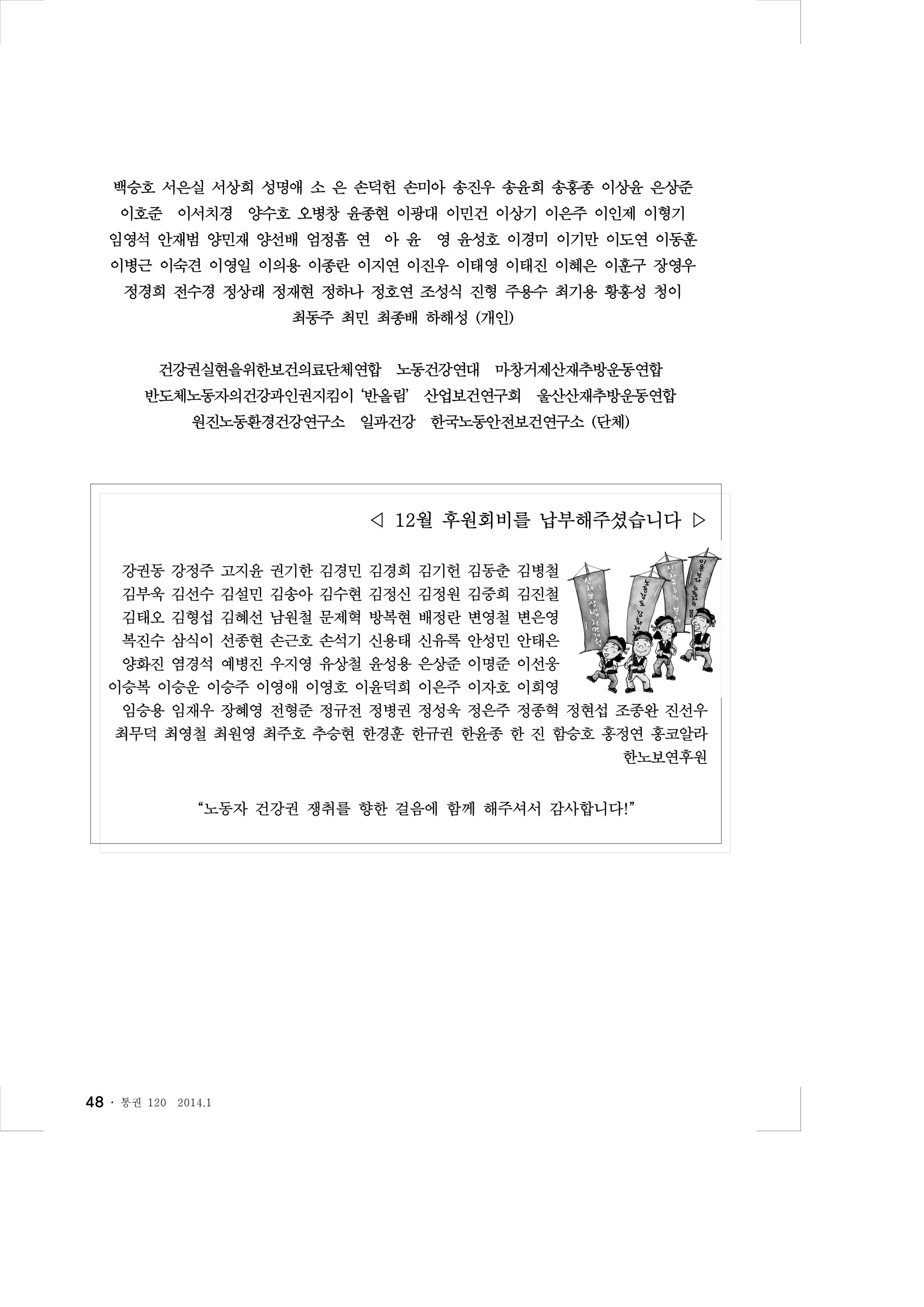 백승호 서은실 서상희 성명애 소 은 손덕헌 손미아 송진우 송윤희 송홍종 이상윤 은상준
이호준 이서치경 양수호 오병창 윤종현 이광대 이민건 이상기 이은주 이인제 이형기
임영석 안재범 양민재 양선배 엄정흠 연 아 윤 영 윤성호 이경미 이기만 이도연 이동훈
이병근 이숙견 이영일 이의용 이종란 이지연 이진우 이태영 이태진 이혜은 이훈구 장영우
정경희 전수경 정상래 정재현 정하나 정호연 조성식 진형 주용수 최기용 황홍성 청이
최동주 최민 최종배 하해성 (개인)
건강권실현을위한보건의료단체연합 노동건강연대 마창거제산재추방운동연합
반도체노동자의건강과인권지킴이 ‘반올림’ 산업보건연구회 울산산재추방운동연합
원진노동환경건강연구소 일과건강 한국노동안전보건연구소 (단체)

◁ 12월 후원회비를 납부해주셨습니다 ▷
강권동 강정주 고지윤 권기한 김경민 김경희 김기헌 김동춘 김병철
김부욱 김선수 김설민 김송아 김수현 김정신 김정원 김중희 김진철
김태오 김형섭 김혜선 남원철 문제혁 방복현 배정란 변영철 변은영
복진수 삼식이 선종현 손근호 손석기 신용태 신유록 안성민 안태은
양화진 염경석 예병진 우지영 유상철 윤성용 은상준 이명준 이선웅
이승복 이승운 이승주 이영애 이영호 이윤덕희 이은주 이자호 이희영
임승용 임재우 장혜영 전형준 정규전 정병권 정성욱 정은주 정종혁 정현섭 조종완 진선우
최무덕 최영철 최원영 최주호 추승현 한경훈 한규권 한윤종 한 진 함승호 홍정연 홍코알라
한노보연후원
“노동자 건강권 쟁취를 향한 걸음에 함께 해주셔서 감사합니다!”

48 ․

통권 120

2014.1

 