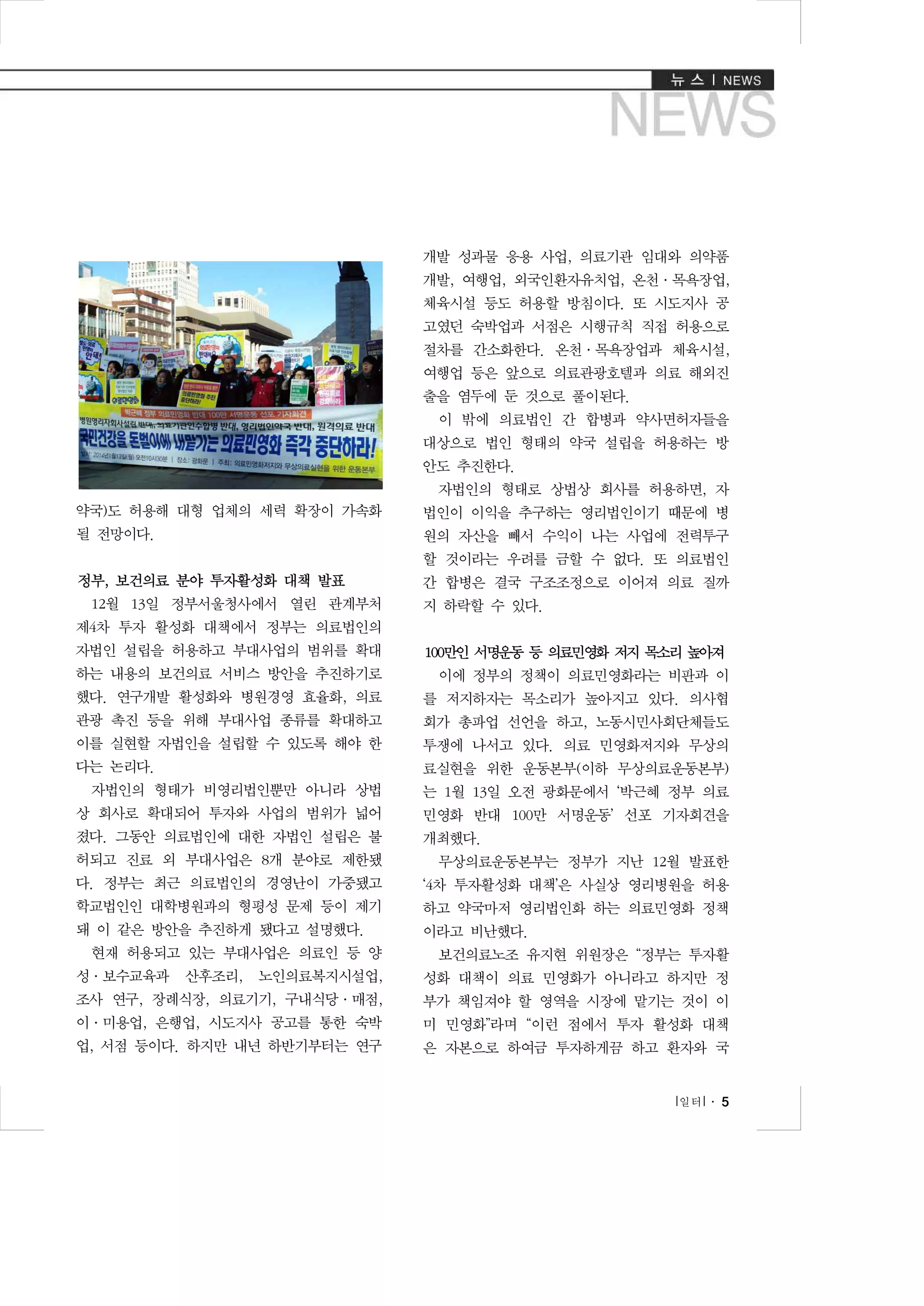 개발 성과물 응용 사업, 의료기관 임대와 의약품
개발, 여행업, 외국인환자유치업, 온천·목욕장업,
체육시설 등도 허용할 방침이다. 또 시도지사 공
고였던 숙박업과 서점은 시행규칙 직접 허용으로
절차를 간소화한다. 온천·목욕장업과 체육시설,
여행업 등은 앞으로 의료관광호텔과 의료 해외진
출을 염두에 둔 것으로 풀이된다.
이 밖에 의료법인 간 합병과 약사면허자들을
대상으로 법인 형태의 약국 설립을 허용하는 방
안도 추진한다.
자법인의 형태로 상법상 회사를 허용하면, 자
약국)도 허용해 대형 업체의 세력 확장이 가속화

법인이 이익을 추구하는 영리법인이기 때문에 병

될 전망이다.

원의 자산을 빼서 수익이 나는 사업에 전력투구
할 것이라는 우려를 금할 수 없다. 또 의료법인

정부, 보건의료 분야 투자활성화 대책 발표
12월 13일 정부서울청사에서 열린 관계부처

간 합병은 결국 구조조정으로 이어져 의료 질까
지 하락할 수 있다.

제4차 투자 활성화 대책에서 정부는 의료법인의
자법인 설립을 허용하고 부대사업의 범위를 확대

100만인 서명운동 등 의료민영화 저지 목소리 높아져

하는 내용의 보건의료 서비스 방안을 추진하기로

이에 정부의 정책이 의료민영화라는 비판과 이

했다. 연구개발 활성화와 병원경영 효율화, 의료

를 저지하자는 목소리가 높아지고 있다. 의사협

관광 촉진 등을 위해 부대사업 종류를 확대하고

회가 총파업 선언을 하고, 노동시민사회단체들도

이를 실현할 자법인을 설립할 수 있도록 해야 한

투쟁에 나서고 있다. 의료 민영화저지와 무상의

다는 논리다.

료실현을 위한 운동본부(이하 무상의료운동본부)

자법인의 형태가 비영리법인뿐만 아니라 상법

는 1월 13일 오전 광화문에서 ‘박근혜 정부 의료

상 회사로 확대되어 투자와 사업의 범위가 넓어

민영화 반대 100만 서명운동’ 선포 기자회견을

졌다. 그동안 의료법인에 대한 자법인 설립은 불

개최했다.

허되고 진료 외 부대사업은 8개 분야로 제한됐

무상의료운동본부는 정부가 지난 12월 발표한

다. 정부는 최근 의료법인의 경영난이 가중됐고

‘4차 투자활성화 대책’은 사실상 영리병원을 허용

학교법인인 대학병원과의 형평성 문제 등이 제기

하고 약국마저 영리법인화 하는 의료민영화 정책

돼 이 같은 방안을 추진하게 됐다고 설명했다.

이라고 비난했다.

현재 허용되고 있는 부대사업은 의료인 등 양
성·보수교육과

산후조리,

보건의료노조 유지현 위원장은 “정부는 투자활

노인의료복지시설업,

성화 대책이 의료 민영화가 아니라고 하지만 정

조사 연구, 장례식장, 의료기기, 구내식당·매점,

부가 책임져야 할 영역을 시장에 맡기는 것이 이

이·미용업, 은행업, 시도지사 공고를 통한 숙박

미 민영화”라며 “이런 점에서 투자 활성화 대책

업, 서점 등이다. 하지만 내년 하반기부터는 연구

은 자본으로 하여금 투자하게끔 하고 환자와 국
l 일터 l ․ 5

 