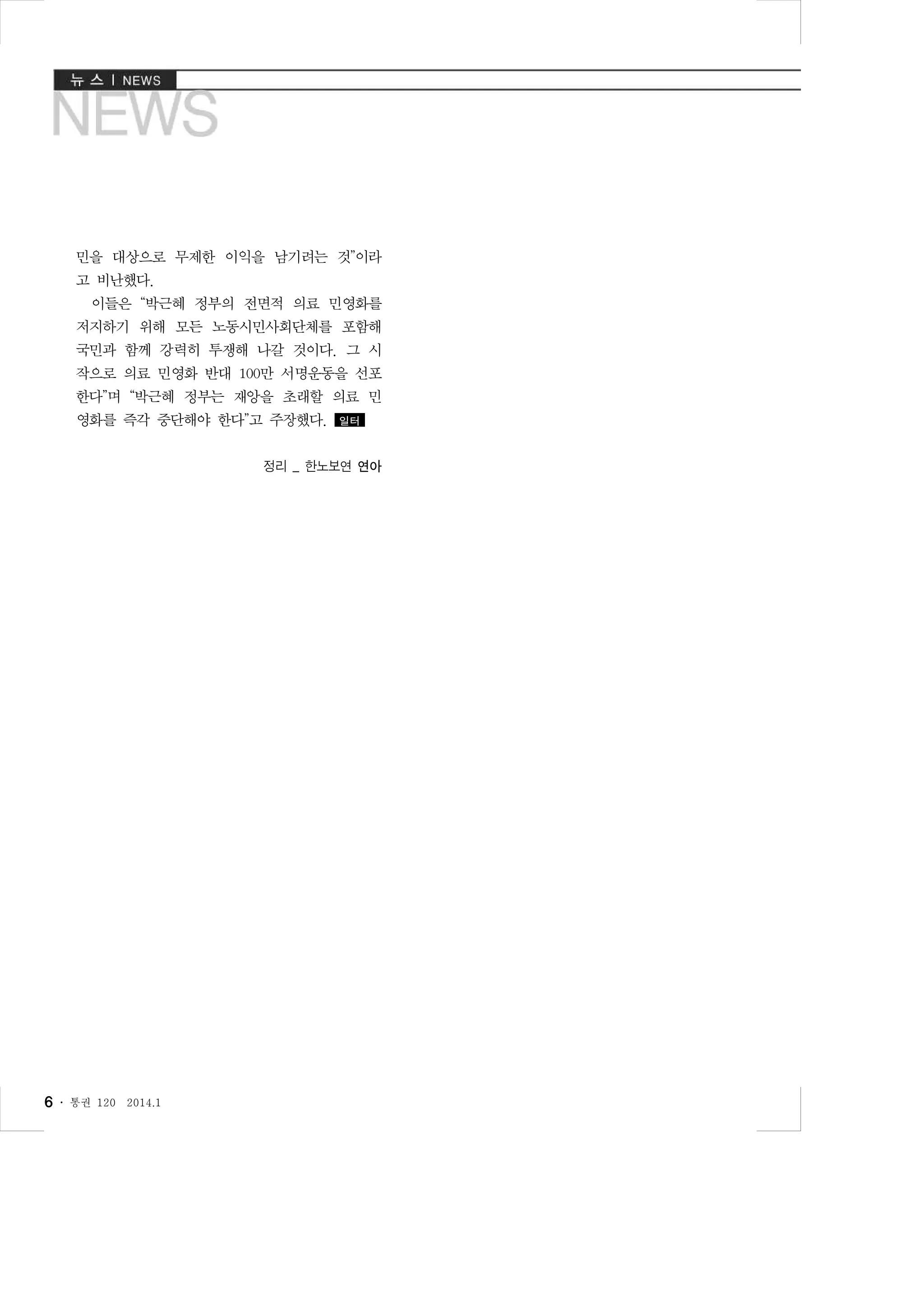 민을 대상으로 무제한 이익을 남기려는 것”이라
고 비난했다.
이들은 “박근혜 정부의 전면적 의료 민영화를
저지하기 위해 모든 노동시민사회단체를 포함해
국민과 함께 강력히 투쟁해 나갈 것이다. 그 시
작으로 의료 민영화 반대 100만 서명운동을 선포
한다”며 “박근혜 정부는 재앙을 초래할 의료 민
영화를 즉각 중단해야 한다”고 주장했다.

일터

정리 _ 한노보연 연아

6 ․

통권 120

2014.1

 