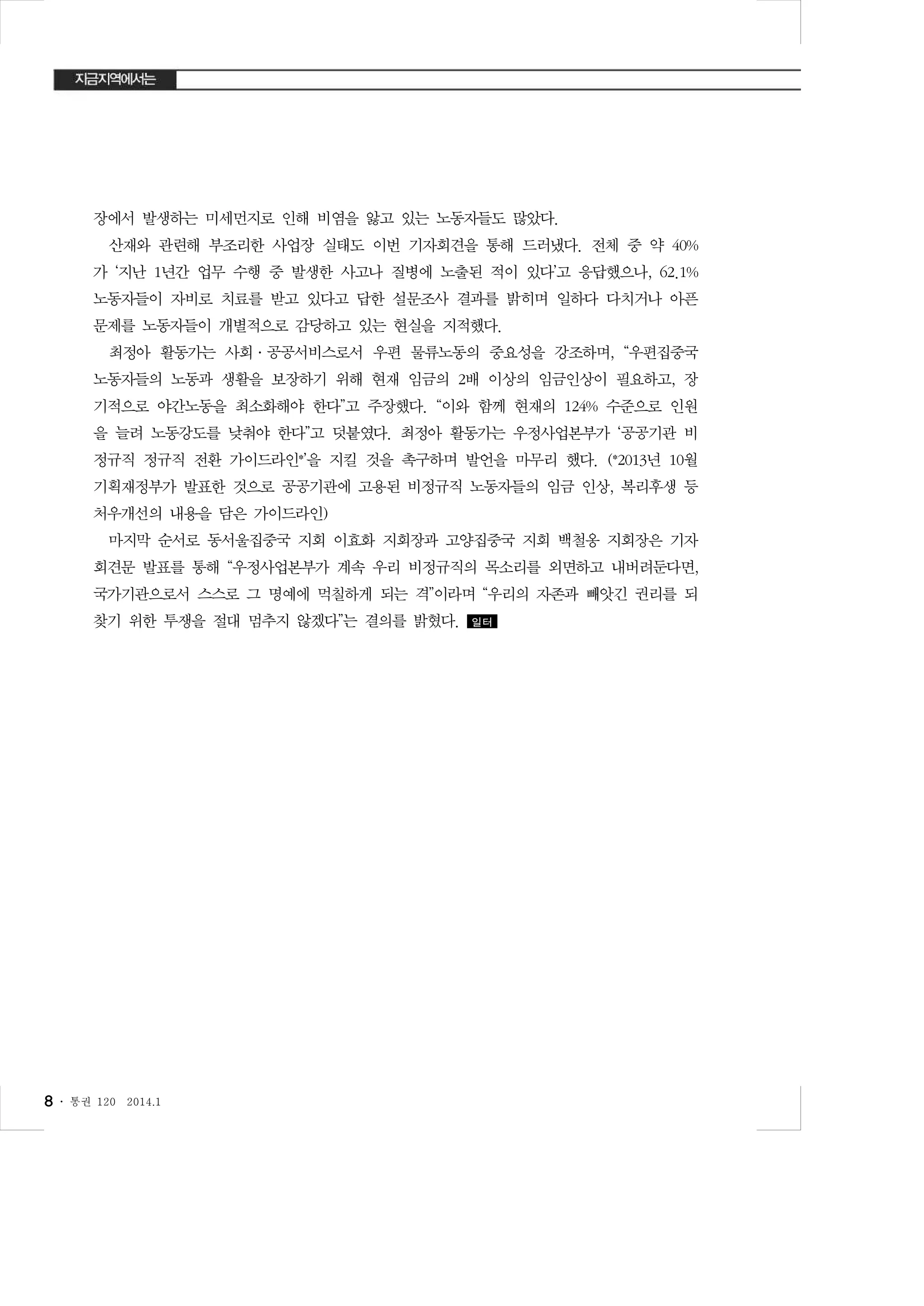 장에서 발생하는 미세먼지로 인해 비염을 앓고 있는 노동자들도 많았다.
산재와 관련해 부조리한 사업장 실태도 이번 기자회견을 통해 드러냈다. 전체 중 약 40%
가 ‘지난 1년간 업무 수행 중 발생한 사고나 질병에 노출된 적이 있다’고 응답했으나, 62.1%
노동자들이 자비로 치료를 받고 있다고 답한 설문조사 결과를 밝히며 일하다 다치거나 아픈
문제를 노동자들이 개별적으로 감당하고 있는 현실을 지적했다.
최정아 활동가는 사회·공공서비스로서 우편 물류노동의 중요성을 강조하며, “우편집중국
노동자들의 노동과 생활을 보장하기 위해 현재 임금의 2배 이상의 임금인상이 필요하고, 장
기적으로 야간노동을 최소화해야 한다”고 주장했다. “이와 함께 현재의 124% 수준으로 인원
을 늘려 노동강도를 낮춰야 한다”고 덧붙였다. 최정아 활동가는 우정사업본부가 ‘공공기관 비
정규직 정규직 전환 가이드라인*’을 지킬 것을 촉구하며 발언을 마무리 했다. (*2013년 10월
기획재정부가 발표한 것으로 공공기관에 고용된 비정규직 노동자들의 임금 인상, 복리후생 등
처우개선의 내용을 담은 가이드라인)
마지막 순서로 동서울집중국 지회 이효화 지회장과 고양집중국 지회 백철옹 지회장은 기자
회견문 발표를 통해 “우정사업본부가 계속 우리 비정규직의 목소리를 외면하고 내버려둔다면,
국가기관으로서 스스로 그 명예에 먹칠하게 되는 격”이라며 “우리의 자존과 빼앗긴 권리를 되
찾기 위한 투쟁을 절대 멈추지 않겠다”는 결의를 밝혔다.

8 ․

통권 120

2014.1

일터

 