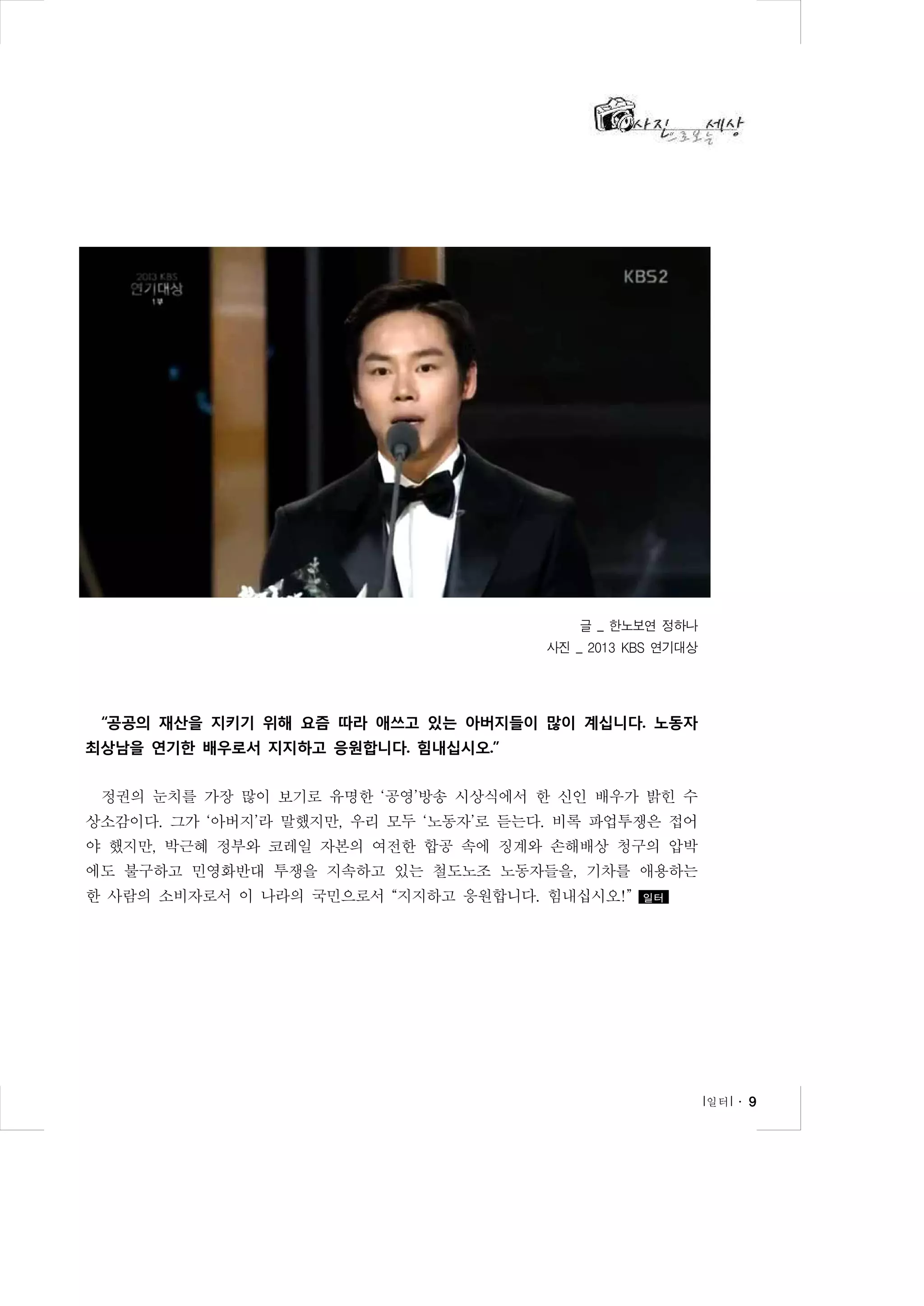 글 _ 한노보연 정하나
사진 _ 2013 KBS 연기대상

“공공의 재산을 지키기 위해 요즘 따라 애쓰고 있는 아버지들이 많이 계십니다. 노동자
최상남을 연기한 배우로서 지지하고 응원합니다. 힘내십시오.”
정권의 눈치를 가장 많이 보기로 유명한 ‘공영’방송 시상식에서 한 신인 배우가 밝힌 수
상소감이다. 그가 ‘아버지’라 말했지만, 우리 모두 ‘노동자’로 듣는다. 비록 파업투쟁은 접어
야 했지만, 박근혜 정부와 코레일 자본의 여전한 합공 속에 징계와 손해배상 청구의 압박
에도 불구하고 민영화반대 투쟁을 지속하고 있는 철도노조 노동자들을, 기차를 애용하는
한 사람의 소비자로서 이 나라의 국민으로서 “지지하고 응원합니다. 힘내십시오!”

일터

l 일터 l ․ 9

 