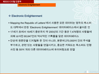 Electronic Enlightenment
 Electronic Enlightenment
 Mapping the Republic of Letters’에서 사용한 모든 데이터는 영국의 옥스퍼
드 대학에서 만든 ‘Electronic Enlightenment’ 데이터베이스에서 끌어온 것
 17세기 초에서 19세기 중반까지 약 200년의 기간 동안 7,476명의 사람들에
의해 쓰여진 60,647건의 역사적인 기록물을 담은 데이터베이스
 단순히 원문만을 디지털화 한 것이 아니라, 본문에 270,000여 건의 주석을
부가하고, 관련 있는 사람들을 연결시키고, 중요한 키워드는 옥스퍼드 인명
사전 등 50여 개의 다른 데이터베이스에 하이퍼링크로 연결
해외의 디지털 인문학
 