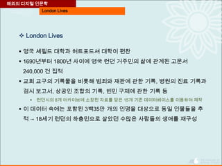 London Lives
 London Lives
 영국 셰필드 대학과 허트포드셔 대학이 편찬
 1690년부터 1800년 사이에 영국 런던 거주민의 삶에 관계된 고문서
240,000 건 집적
 교회 교구의 기록물을 비롯해 범죄와 재판에 관한 기록, 병원의 진료 기록과
검시 보고서, 상공인 조합의 기록, 빈민 구제에 관한 기록 등
 런던시의 8개 아카이브에 소장된 자료를 담은 15개 기존 데이터베이스를 이용하여 제작
 이 데이터 속에는 포함된 3백35만 개의 인명을 대상으로 동일 인물들을 추
적 → 18세기 런던의 하층민으로 살았던 수많은 사람들의 생애를 재구성
해외의 디지털 인문학
 