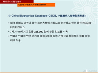 CBDB: 中國歷代人物傳記資料庫
 China Biographical Database (CBDB, 中國歷代人物傳記資料庫)
 미국 하버드 대학과 중국 北京大學이 공동으로 편찬하고 있는 중국역대인물
데이터데이스
 7세기~19세기의 인물 328,000 명에 관한 정보를 수록
 인물과 인물의 연관 관계에 대해 500여 종의 관계성을 정의하고 이를 데이
터에 적용
해외의 디지털 인문학
 
