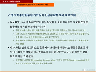 한중연의 인문정보학 교육 프로그램
 한국학중앙연구원 대학원의 인문정보학 교육 프로그램
 석사과정: 석사 과정이 인문지식의 정보화 기술을 이해하고 그것을 도구로
활용하는 능력을 배양하는 데 주력
 인문지식을 다루는 텍스트를 컴퓨터 가독형 데이터로 전환하는 전자 텍스트 편찬 방법
 대한 규모의 디지털 데이터를 체계적으로 관리하고, 유관한 지식자원이 연계 운영될 수 있
도록 하는 지식 정보 데이터베이스 설계 및 구현 방법
 문자 텍스트의 형태로만 유통되던 인문 지식을 시각적인 형태로 전환하여 그 활용성을 높
이는 방법
 박사 과정: 보다 창의적으로 인문지식 데이터를 생산하고 문화콘텐츠의 제
작에 응용하는 방법을 제시함으로써 디지털 인문학의 비전을 보이는 것을
목표로 하는 교육·연구
 ‘인문정보 시맨틱 웹(Humanities Semantic Web), ‘시각적 인문학(Visual Humanities)' 등의
방법으로 수행하는 인문지식 정보 응용 연구
한국의 디지털 인문학
 