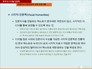 한중연의 인문정보학 교육 프로그램
 시각적 인문학(Visual Humanities)
 인문지식을 전달하는 텍스트가 문자에만 국한되지 않고, 시각적인 미
디어를 통해 표현될 수 있도록 하는 것.
 인문지식은 수천 년 동안 ‘글’이라는 이름의 문자 중심 텍스트의 형식으로 기록∙전승
 인터넷과 같은 정보통신 네트워크가 가장 영향력 있는 지식 유통의 무대가 되면
서, 책 속의 글과는 다른 모습의 텍스트가 요구되기 시작
 디지털 정보 시대의 인문지식 수요를 겨냥한 시각적 인문학은 전통적
인 문자 텍스트와 뉴미디어 상의 시각적 자료가 적정한 문맥으로 엮여
져서 감성적인 멀티미디어 텍스트로 재탄생하는 것을 목표로 한다.
 다양한 멀티미디어 기술이 물리적인 형상의 가상화에 머물지 않고, 인문학적 연구가
찾아낸 무형의 지식이 그 안에 어우러질 수 있도록 하는 것을 추구
한국의 디지털 인문학
 