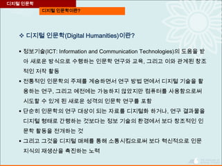 디지털 인문학이란?
디지털 인문학
 디지털 인문학(Digital Humanities)이란?
 정보기술(ICT: Information and Communication Technologies)의 도움을 받
아 새로운 방식으로 수행하는 인문학 연구와 교육, 그리고 이와 관계된 창조
적인 저작 활동
 전통적인 인문학의 주제를 계승하면서 연구 방법 면에서 디지털 기술을 활
용하는 연구, 그리고 예전에는 가능하지 않았지만 컴퓨터를 사용함으로써
시도할 수 있게 된 새로운 성격의 인문학 연구를 포함
 단순히 인문학의 연구 대상이 되는 자료를 디지털화 하거나, 연구 결과물을
디지털 형태로 간행하는 것보다는 정보 기술의 환경에서 보다 창조적인 인
문학 활동을 전개하는 것
 그리고 그것을 디지털 매체를 통해 소통시킴으로써 보다 혁신적으로 인문
지식의 재생산을 촉진하는 노력
 