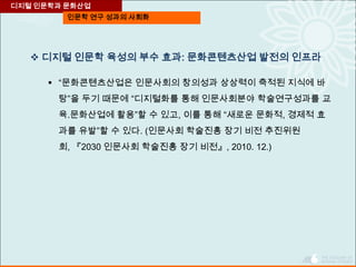 인문학 연구 성과의 사회화
디지털 인문학과 문화산업
 디지털 인문학 육성의 부수 효과: 문화콘텐츠산업 발전의 인프라
 “문화콘텐츠산업은 인문사회의 창의성과 상상력이 축적된 지식에 바
탕”을 두기 때문에 “디지털화를 통해 인문사회분야 학술연구성과를 교
육․문화산업에 활용”할 수 있고, 이를 통해 “새로운 문화적, 경제적 효
과를 유발”할 수 있다. (인문사회 학술진흥 장기 비전 추진위원
회, 『2030 인문사회 학술진흥 장기 비전』, 2010. 12.)
 