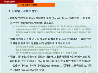 디지털 인문학의 발전
디지털 인문학
 디지털 인문학의 발전
 디지털 인문학의 효시 - 로베르토 부사 (Roberto Busa, 1913-2011) 의 토마
스 아퀴나스(Thomas Aquinas) 콘코던스
 로베르토 부사는 1949년부터 미국 IBM사의 도움을 받아 1천1백만 단어에 이르는 토마스 아퀴나스
(Thomas Aquinas)의 저작과 관련 자료를 컴퓨터의 힘을 빌어 정리하기 시작. 그 결과물은 1974년에 인쇄
물 형태로 모습을 드러냈고, 1992년에는 하이퍼텍스트 기능을 포함한 디지털 텍스트가 CD-ROM 판으로
간행.
 이를 계기로 인문학 연구의 새로운 방법에 눈을 뜨게 된 미국과 유럽의 인문
학자들은 컴퓨터의 활용을 여러 방면으로 모색하기 시작
 초기에는 인문학 전산화(Humanities Computing), 또는 전산 인문학(Computational Humanities)이라는 이
름으로, 텍스트 및 언어 자원의 색인․통계 처리 위주로 발전
 미국 하버드 대학교 에드워드 와그너 교수의 조선시대 엘리트 연구 – 문과방목 전산화
 정보 기술 환경의 급속한 진화와 더불어 그 활용 범위를 데이터베이스와 멀
티미디어, 그리고 대규모 원시 데이터에서부터 전자적인 방법으로 의미있는
사실을 찾아내는 데이터 마이닝(Data Mining), 그 결과를 그래픽으로 보여주
는 시각화(Visualization)로 확대
 
