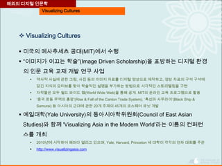 Visualizing Cultures
 Visualizing Cultures
 미국의 메사추세츠 공대(MIT)에서 수행
 “이미지가 이끄는 학술”(Image Driven Scholarship)을 표방하는 디지털 환경
의 인문 교육 교재 개발 연구 사업
 역사적 사실에 관한 그림, 사진 등의 이미지 자료를 디지털 영상으로 제작하고, 영상 자료의 구석 구석에
담긴 지식의 모티브를 찾아 학술적인 설명을 부가하는 방법으로 시각적인 스토리텔링을 구현
 저작물은 모두 월드 와이드 웹(World Wide Web)을 통해 공개. MIT의 온라인 교육 프로그램으로 활용
 ‘중국 광동 무역의 흥망’(Rise & Fall of the Canton Trade System), ‘흑선과 사무라이’(Black Ship &
Samurai) 등 아시아의 근대에 관한 20개 주제의 45개의 코스웨어 유닛 개발
 예일대학(Yale University)의 동아시아학위원회(Council of East Asian
Studies)와 함께 'Visualizing Asia in the Modern World'라는 이름의 컨퍼런
스를 개최
 2010년에 시작하여 해마다 열리고 있으며, Yale, Harvard, Princeton 세 대학이 각각의 연차 대회를 주관
 http://www.visualizingasia.com
해외의 디지털 인문학
 