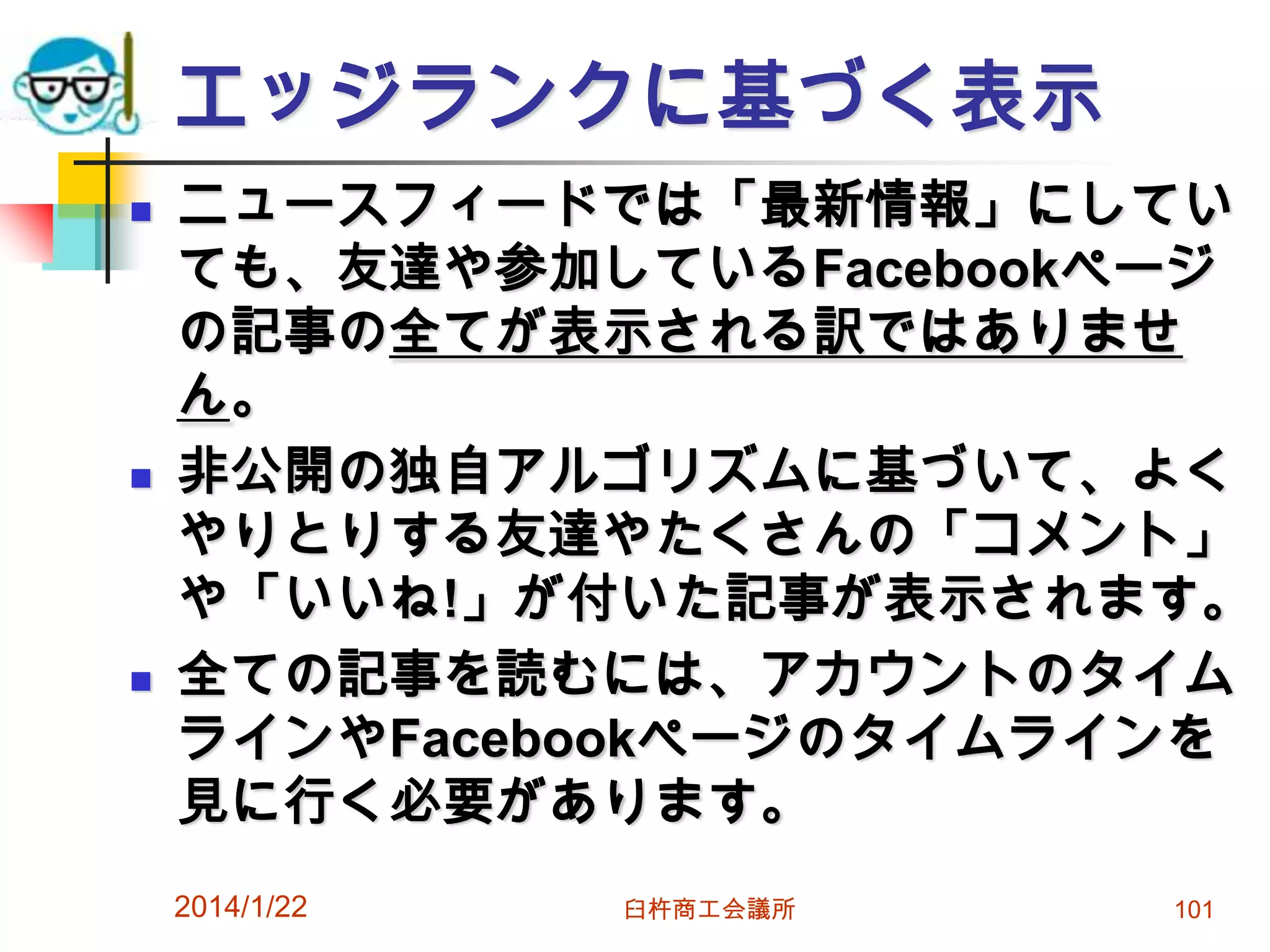 エッジランクに基づく表示






ニュースフィードでは「最新情報」にしてい
ても、友達や参加しているFacebookページ
の記事の全てが表示される訳ではありませ
ん。
非公開の独自アルゴリズムに基づいて、よく
やりとりする友達やたくさんの「コメント」
や「いいね!」が付いた記事が表示されます。
全ての記事を読むには、アカウントのタイム
ラインやFacebookページのタイムラインを
見に行く必要があります。
2014/1/22

臼杵商工会議所

101

 