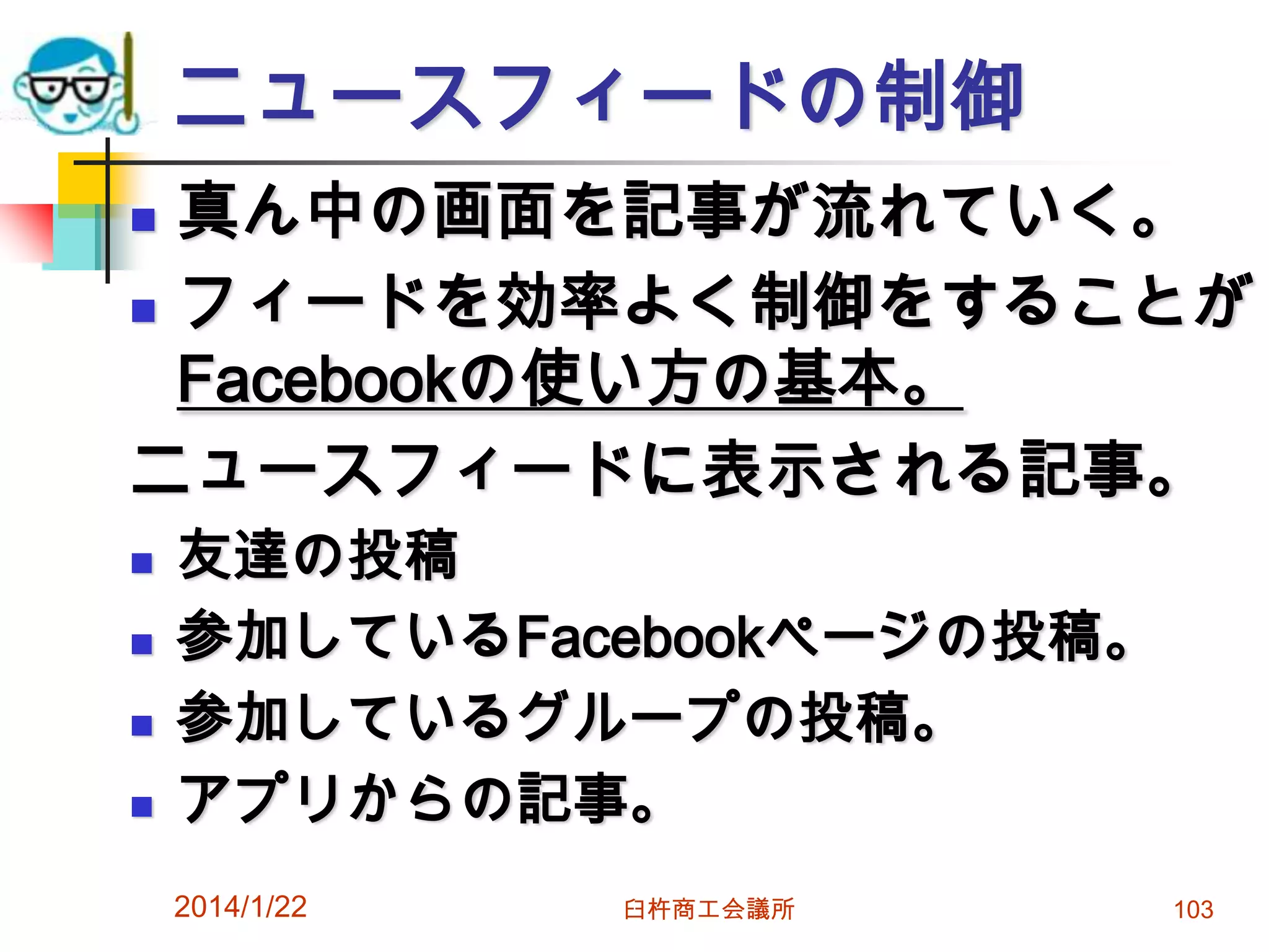 ニュースフィードの制御
真ん中の画面を記事が流れていく。
 フィードを効率よく制御をすることが
Facebookの使い方の基本。
ニュースフィードに表示される記事。








友達の投稿
参加しているFacebookページの投稿。
参加しているグループの投稿。
アプリからの記事。
2014/1/22

臼杵商工会議所

103

 