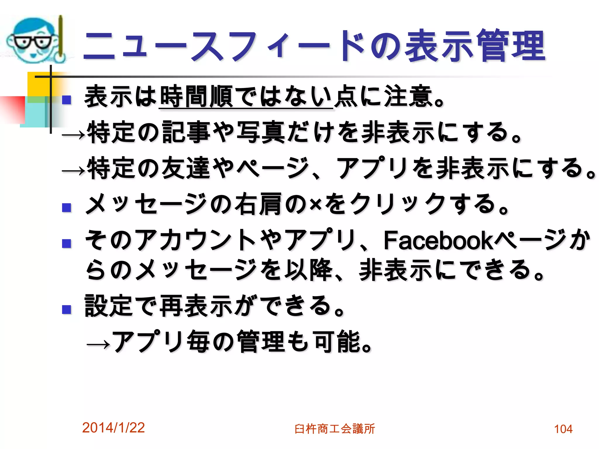ニュースフィードの表示管理

表示は時間順ではない点に注意。
→特定の記事や写真だけを非表示にする。
→特定の友達やページ、アプリを非表示にする。
 メッセージの右肩の×をクリックする。
 そのアカウントやアプリ、Facebookページか
らのメッセージを以降、非表示にできる。
 設定で再表示ができる。
→アプリ毎の管理も可能。


2014/1/22

臼杵商工会議所

104

 