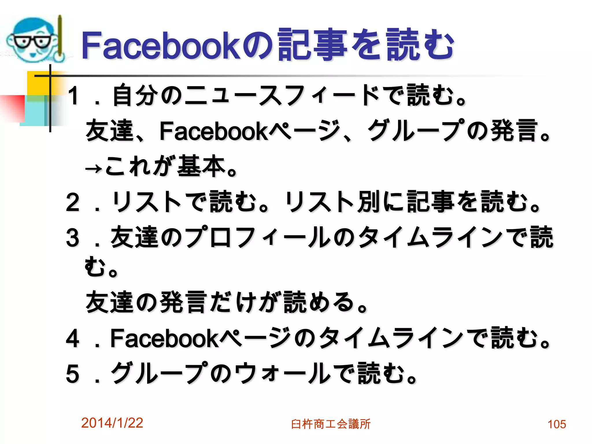 Facebookの記事を読む
１．自分のニュースフィードで読む。
友達、Facebookページ、グループの発言。
→これが基本。
２．リストで読む。リスト別に記事を読む。
３．友達のプロフィールのタイムラインで読
む。
友達の発言だけが読める。
４．Facebookページのタイムラインで読む。
５．グループのウォールで読む。
2014/1/22

臼杵商工会議所

105

 