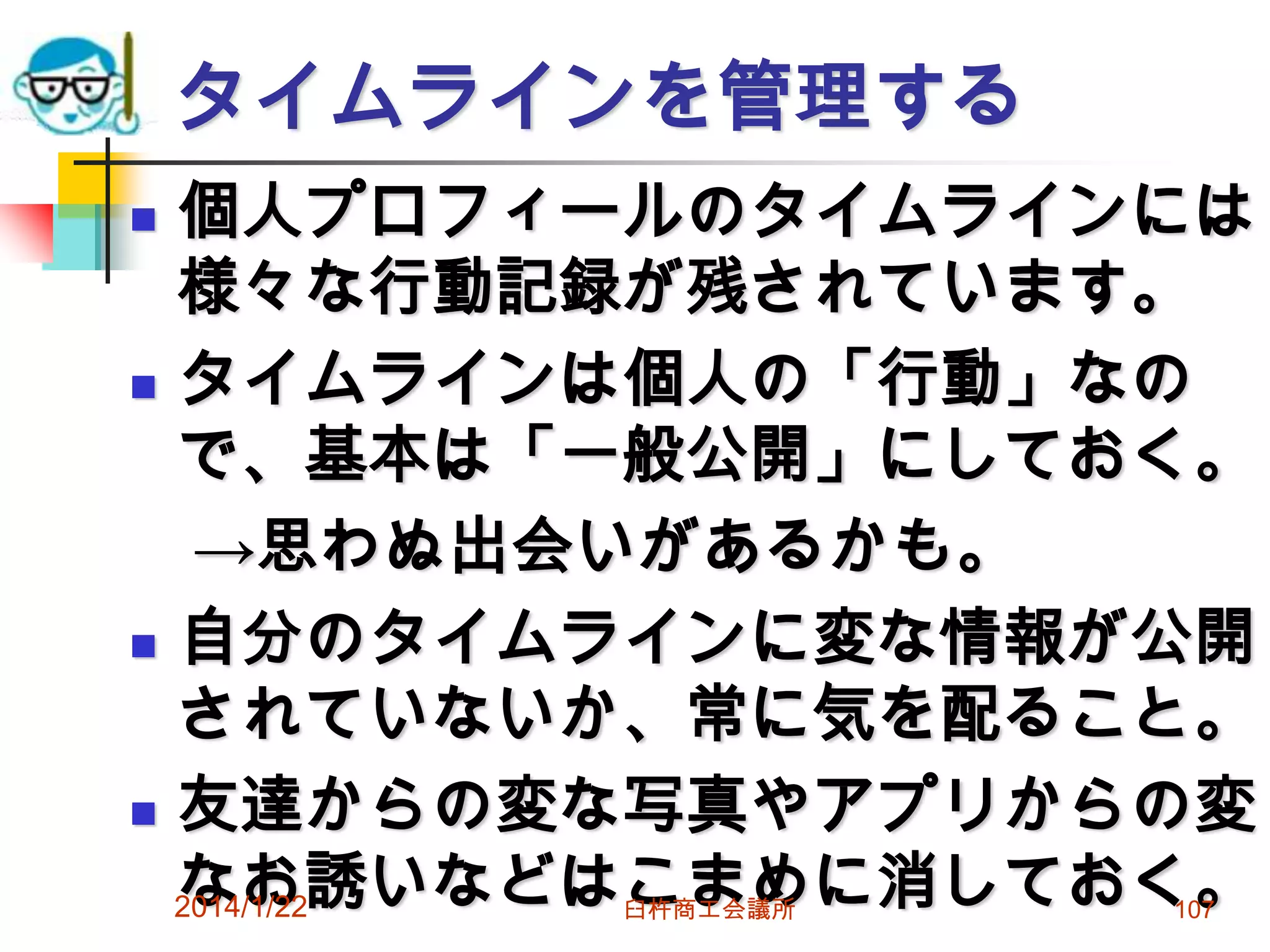 タイムラインを管理する
個人プロフィールのタイムラインには
様々な行動記録が残されています。
 タイムラインは個人の「行動」なの
で、基本は「一般公開」にしておく。
→思わぬ出会いがあるかも。
 自分のタイムラインに変な情報が公開
されていないか、常に気を配ること。
 友達からの変な写真やアプリからの変
なお誘いなどはこまめに消しておく。
2014/1/22


臼杵商工会議所

107

 