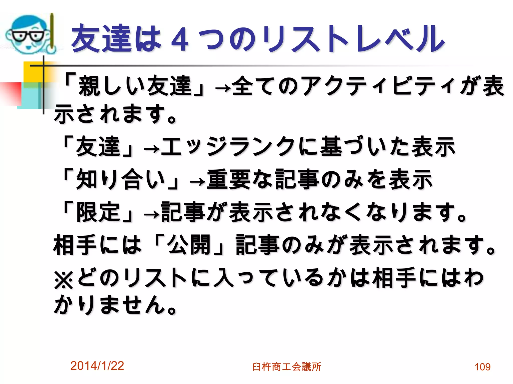 友達は４つのリストレベル
「親しい友達」→全てのアクティビティが表

示されます。
「友達」→エッジランクに基づいた表示
「知り合い」→重要な記事のみを表示
「限定」→記事が表示されなくなります。
相手には「公開」記事のみが表示されます。
※どのリストに入っているかは相手にはわ
かりません。
2014/1/22

臼杵商工会議所

109

 