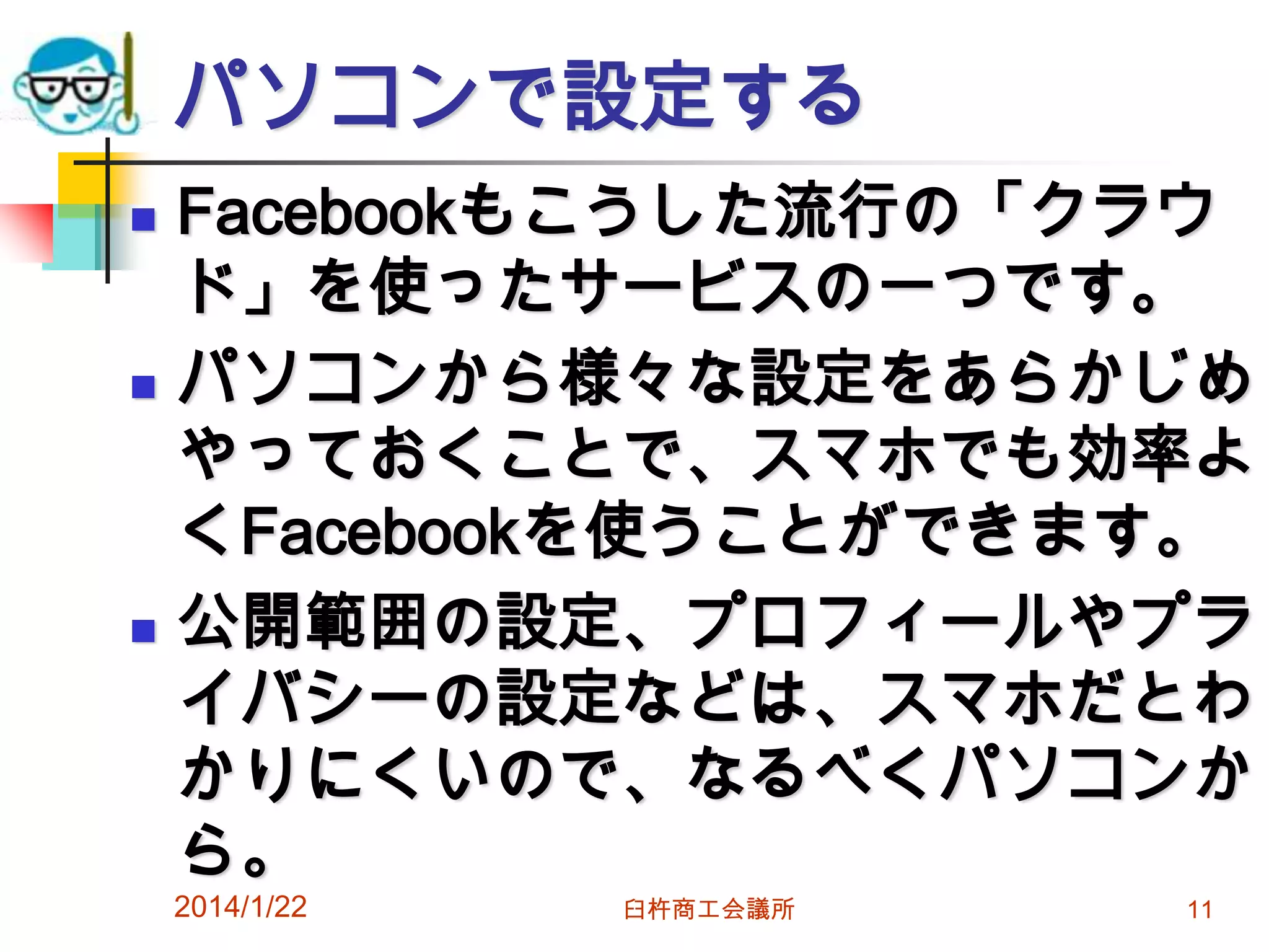 パソコンで設定する






Facebookもこうした流行の「クラウ
ド」を使ったサービスの一つです。
パソコンから様々な設定をあらかじめ
やっておくことで、スマホでも効率よ
くFacebookを使うことができます。
公開範囲の設定、プロフィールやプラ
イバシーの設定などは、スマホだとわ
かりにくいので、なるべくパソコンか
ら。

2014/1/22

臼杵商工会議所

11

 