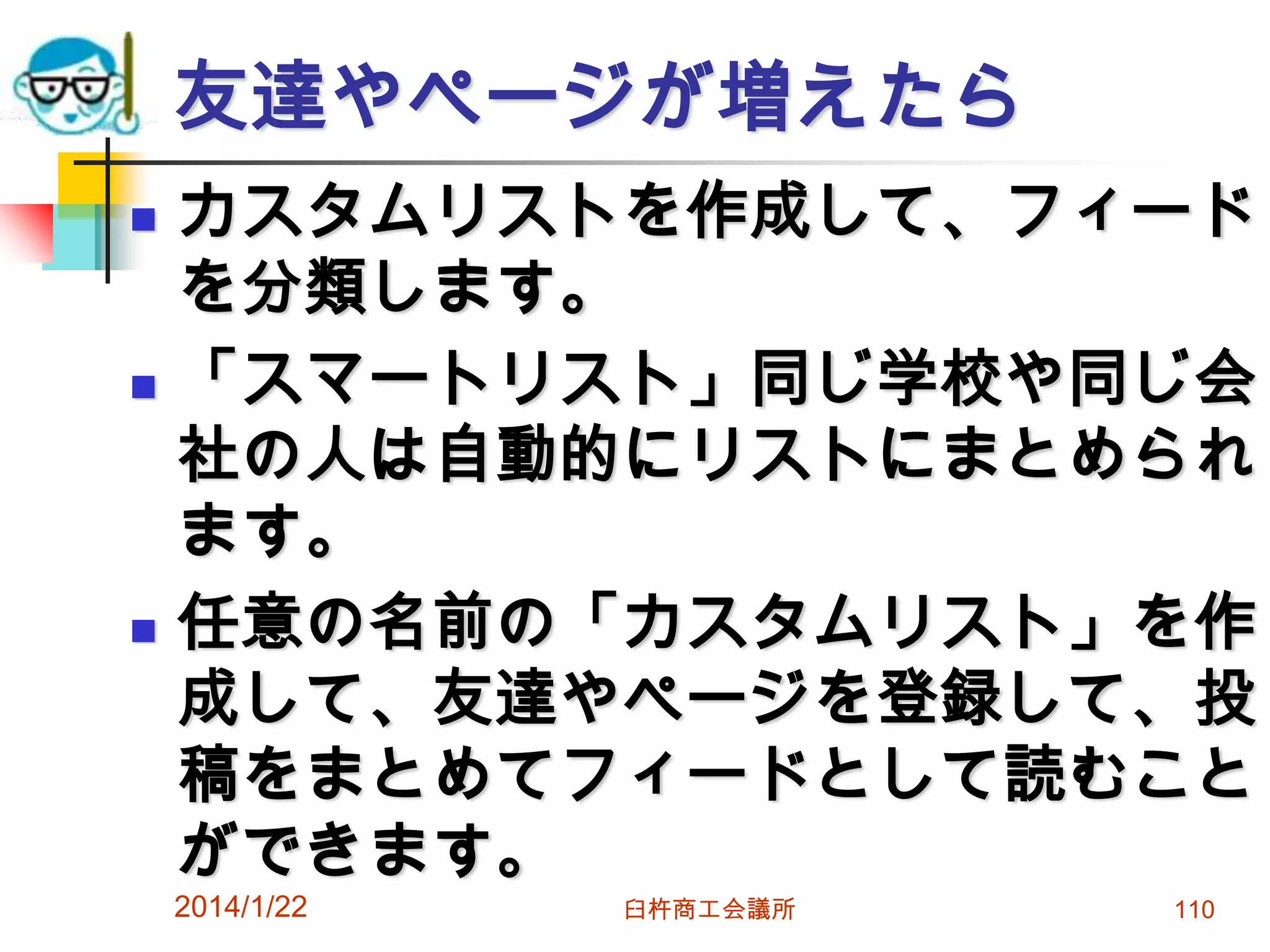 友達やページが増えたら






カスタムリストを作成して、フィード
を分類します。
「スマートリスト」同じ学校や同じ会
社の人は自動的にリストにまとめられ
ます。
任意の名前の「カスタムリスト」を作
成して、友達やページを登録して、投
稿をまとめてフィードとして読むこと
ができます。

2014/1/22

臼杵商工会議所

110

 