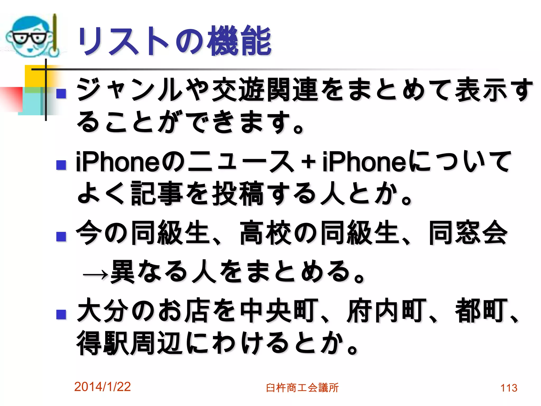 リストの機能








ジャンルや交遊関連をまとめて表示す
ることができます。
iPhoneのニュース＋iPhoneについて
よく記事を投稿する人とか。
今の同級生、高校の同級生、同窓会
→異なる人をまとめる。
大分のお店を中央町、府内町、都町、
得駅周辺にわけるとか。
2014/1/22

臼杵商工会議所

113

 
