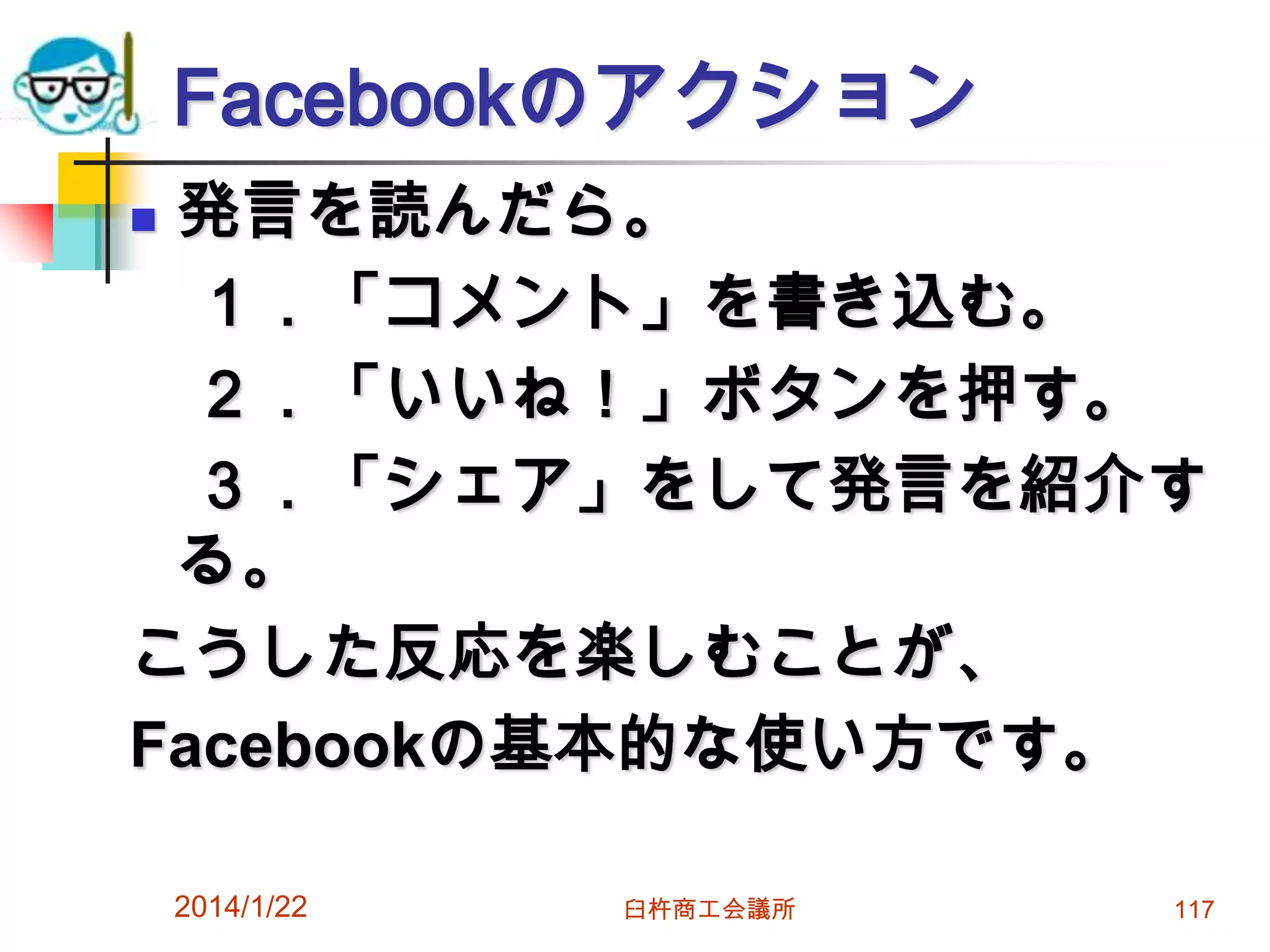 Facebookのアクション
発言を読んだら。
１．「コメント」を書き込む。
２．「いいね！」ボタンを押す。
３．「シェア」をして発言を紹介す
る。
こうした反応を楽しむことが、
Facebookの基本的な使い方です。


2014/1/22

臼杵商工会議所

117

 