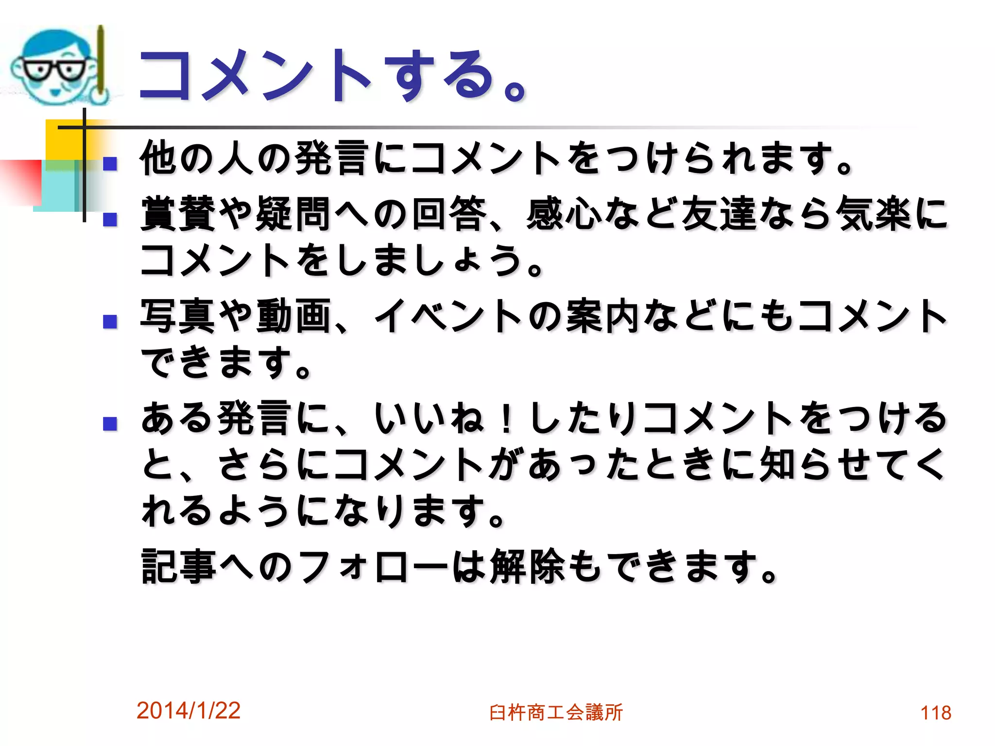 コメントする。







他の人の発言にコメントをつけられます。
賞賛や疑問への回答、感心など友達なら気楽に
コメントをしましょう。
写真や動画、イベントの案内などにもコメント
できます。
ある発言に、いいね！したりコメントをつける
と、さらにコメントがあったときに知らせてく
れるようになります。
記事へのフォローは解除もできます。

2014/1/22

臼杵商工会議所

118

 
