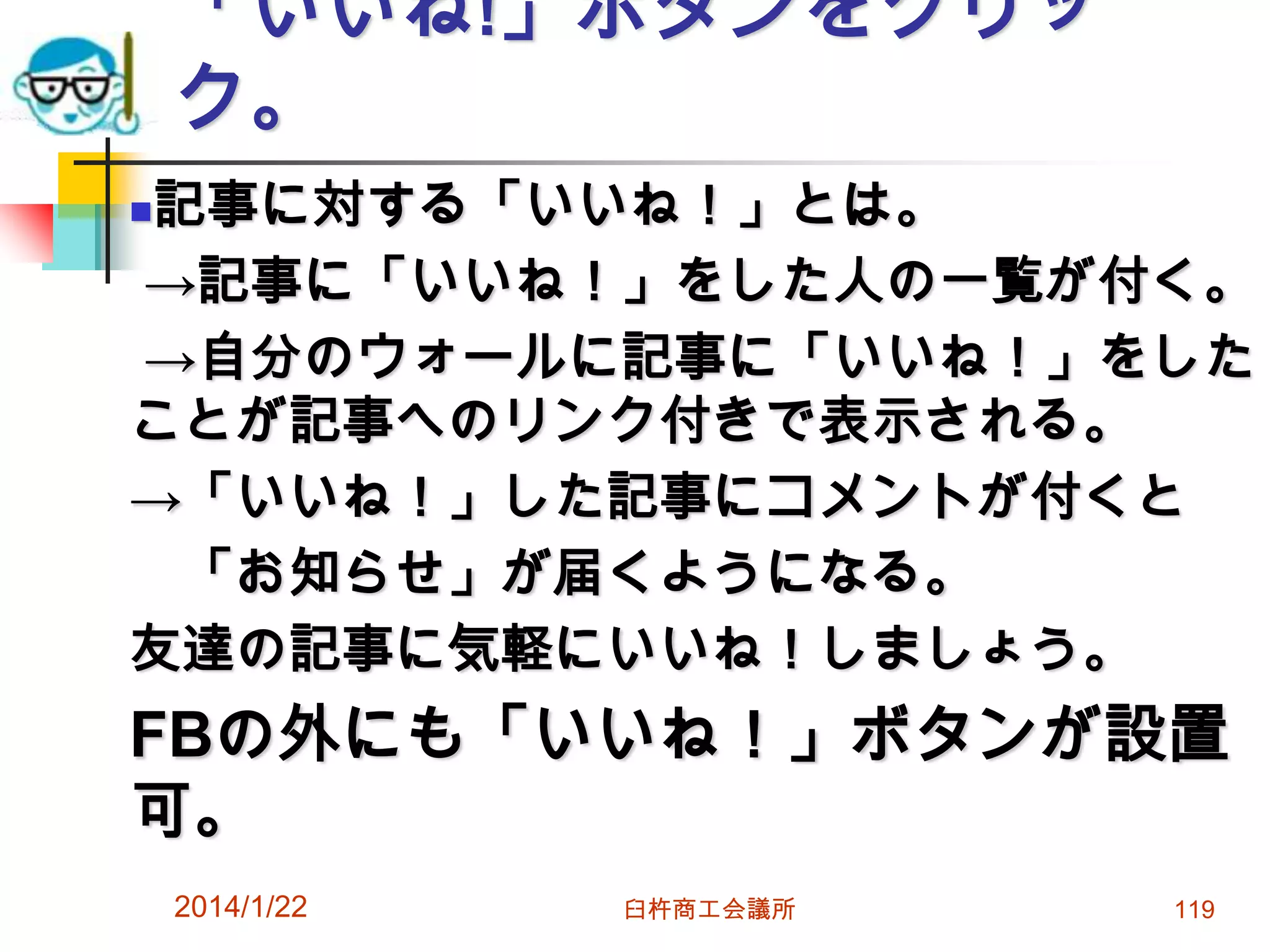 「いいね!」ボタンをクリッ
ク。
記事に対する「いいね！」とは。
→記事に「いいね！」をした人の一覧が付く。
→自分のウォールに記事に「いいね！」をした
ことが記事へのリンク付きで表示される。
→「いいね！」した記事にコメントが付くと
「お知らせ」が届くようになる。
友達の記事に気軽にいいね！しましょう。


FBの外にも「いいね！」ボタンが設置
可。
2014/1/22

臼杵商工会議所

119

 