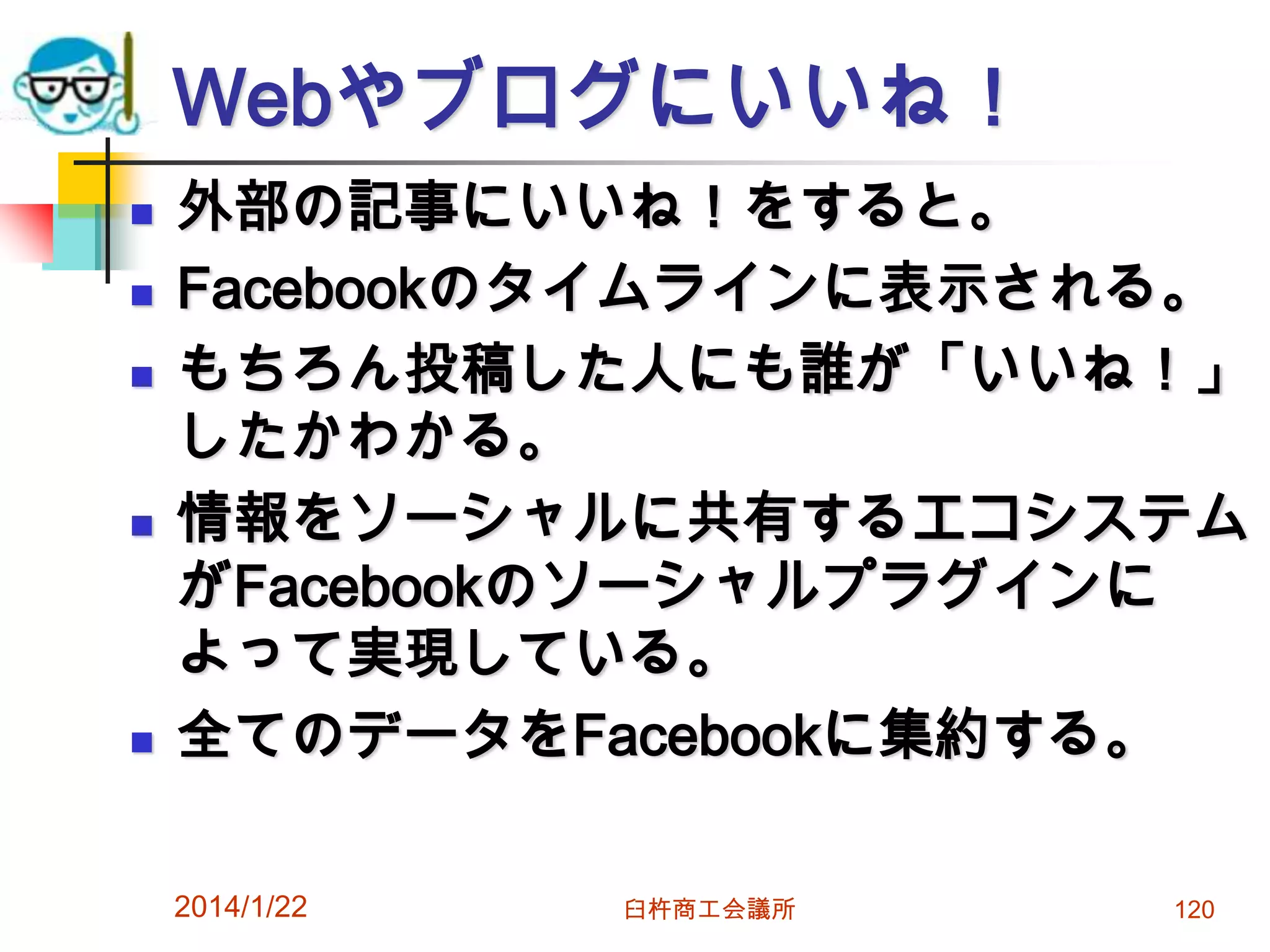 Webやブログにいいね！









外部の記事にいいね！をすると。
Facebookのタイムラインに表示される。
もちろん投稿した人にも誰が「いいね！」
したかわかる。
情報をソーシャルに共有するエコシステム
がFacebookのソーシャルプラグインに
よって実現している。
全てのデータをFacebookに集約する。
2014/1/22

臼杵商工会議所

120

 