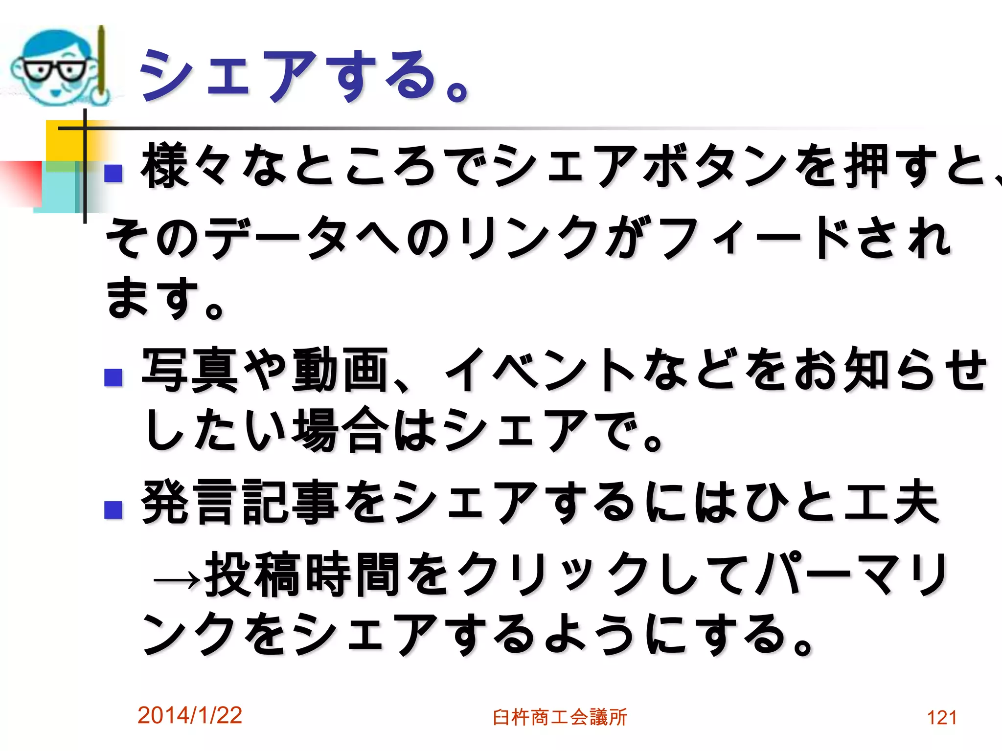 シェアする。

様々なところでシェアボタンを押すと、
そのデータへのリンクがフィードされ
ます。
 写真や動画、イベントなどをお知らせ
したい場合はシェアで。
 発言記事をシェアするにはひと工夫
→投稿時間をクリックしてパーマリ
ンクをシェアするようにする。


2014/1/22

臼杵商工会議所

121

 