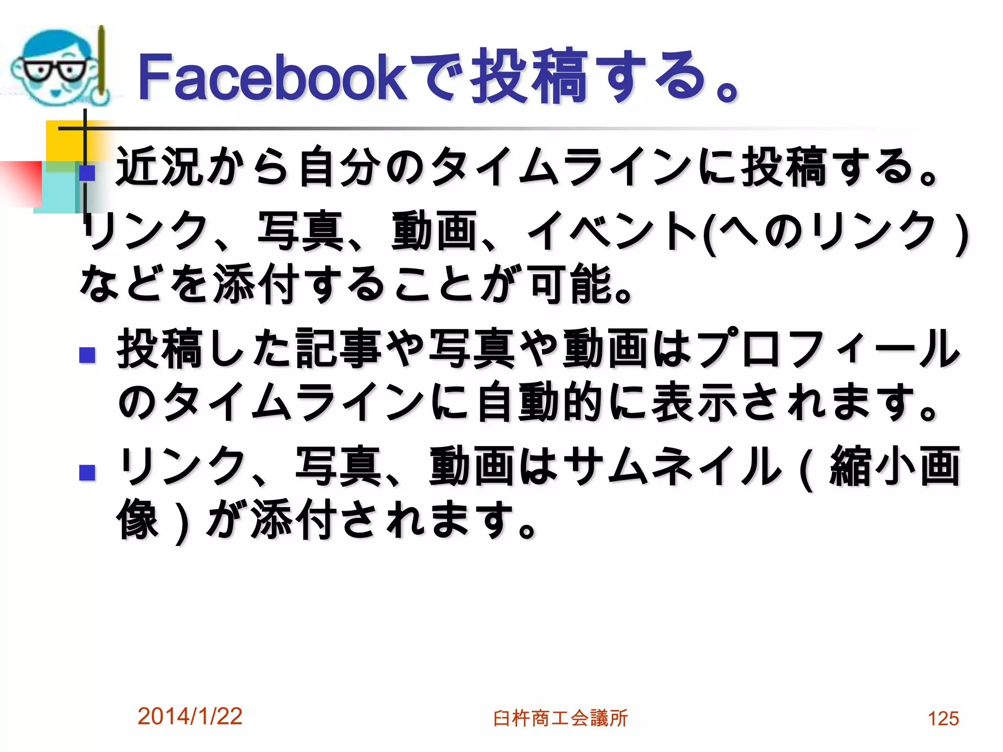 Facebookで投稿する。
近況から自分のタイムラインに投稿する。
リンク、写真、動画、イベント(へのリンク）
などを添付することが可能。
 投稿した記事や写真や動画はプロフィール
のタイムラインに自動的に表示されます。
 リンク、写真、動画はサムネイル（縮小画
像）が添付されます。


2014/1/22

臼杵商工会議所

125

 