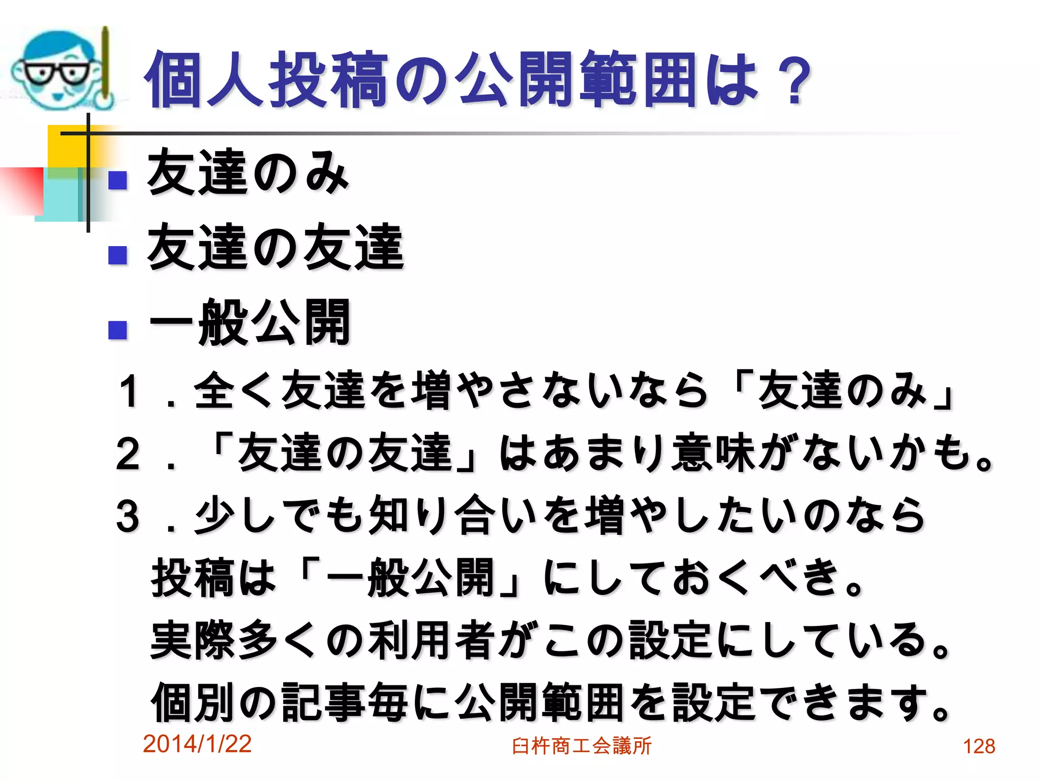 個人投稿の公開範囲は？




友達のみ
友達の友達
一般公開

１．全く友達を増やさないなら「友達のみ」
２．「友達の友達」はあまり意味がないかも。
３．少しでも知り合いを増やしたいのなら
投稿は「一般公開」にしておくべき。
実際多くの利用者がこの設定にしている。
個別の記事毎に公開範囲を設定できます。
2014/1/22

臼杵商工会議所

128

 