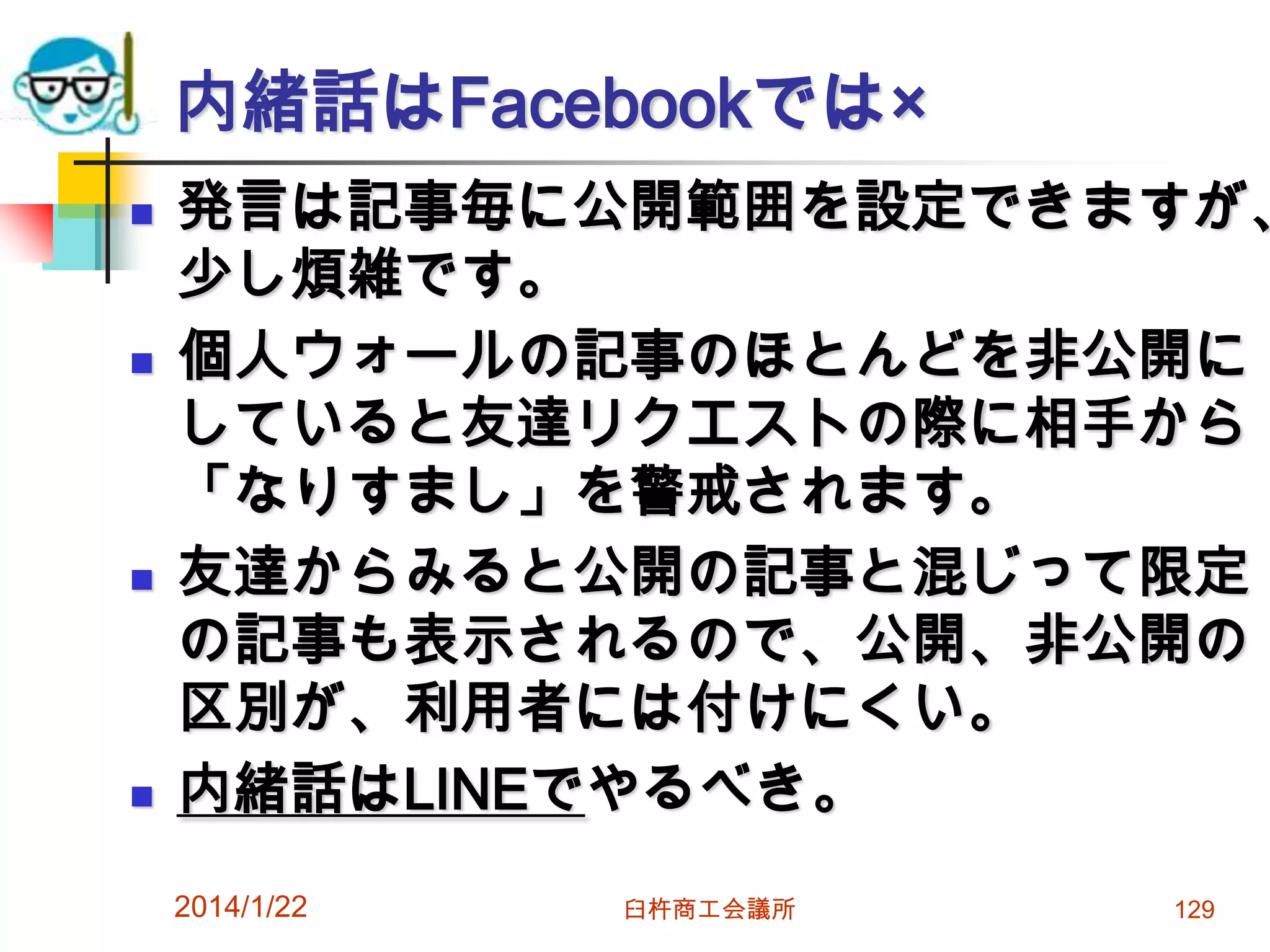 内緒話はFacebookでは×








発言は記事毎に公開範囲を設定できますが、
少し煩雑です。
個人ウォールの記事のほとんどを非公開に
していると友達リクエストの際に相手から
「なりすまし」を警戒されます。
友達からみると公開の記事と混じって限定
の記事も表示されるので、公開、非公開の
区別が、利用者には付けにくい。
内緒話はLINEでやるべき。
2014/1/22

臼杵商工会議所

129

 